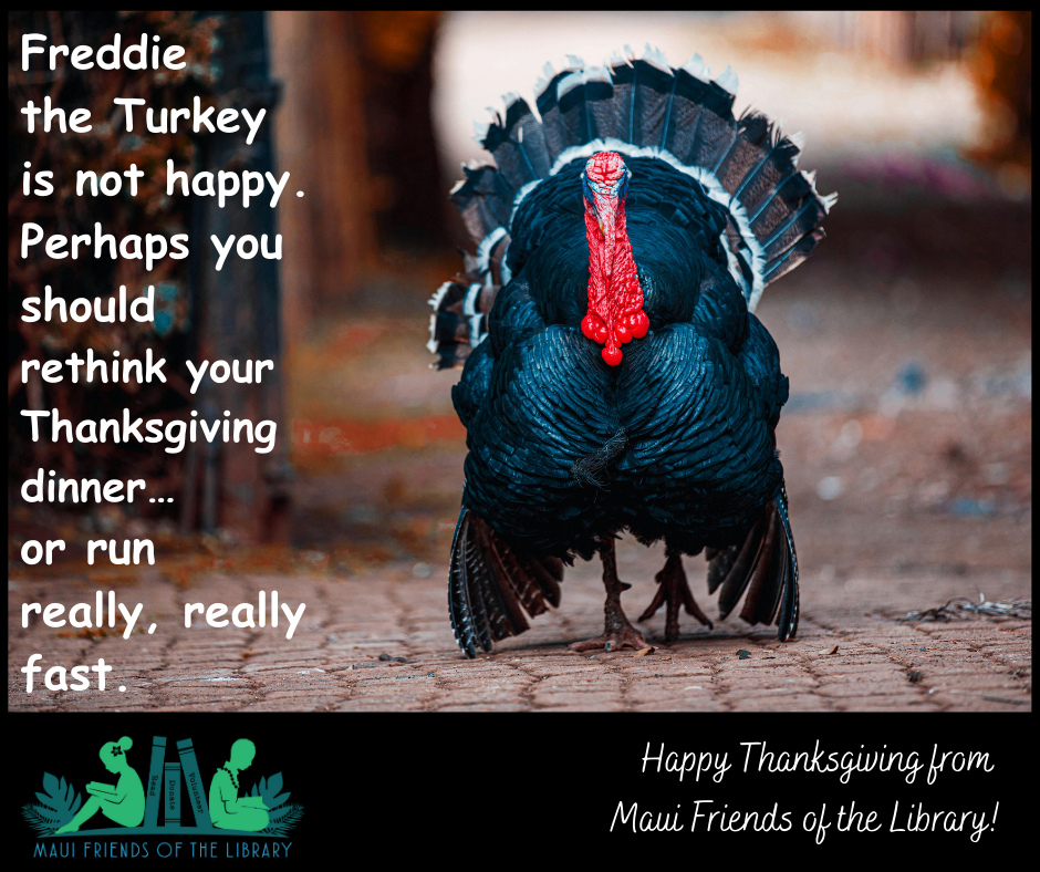 Maui Friends of the Library wishes everyone a Happy Thanksgiving!
#MauiFriendsoftheLibrary #MauiBookstore #UsedBooks #ReadMoreBooks #supportyourlocallibrary #MauiBooks #mfol #MauiNonProfit #kidsbooks #ReadBooks #MauiGifts #Books #Hawaiiana #HawaiianBooks #KeikiBooks #ShopLocal #SupportLocalMaui #booklover #bookclub #bookworm #volunteerMaui #bibliophile #shopsmall #buylocal #shoplocal #NeedVolunteersMaui #treatyourself #supportlocalbusiness #shopsmallbusiness