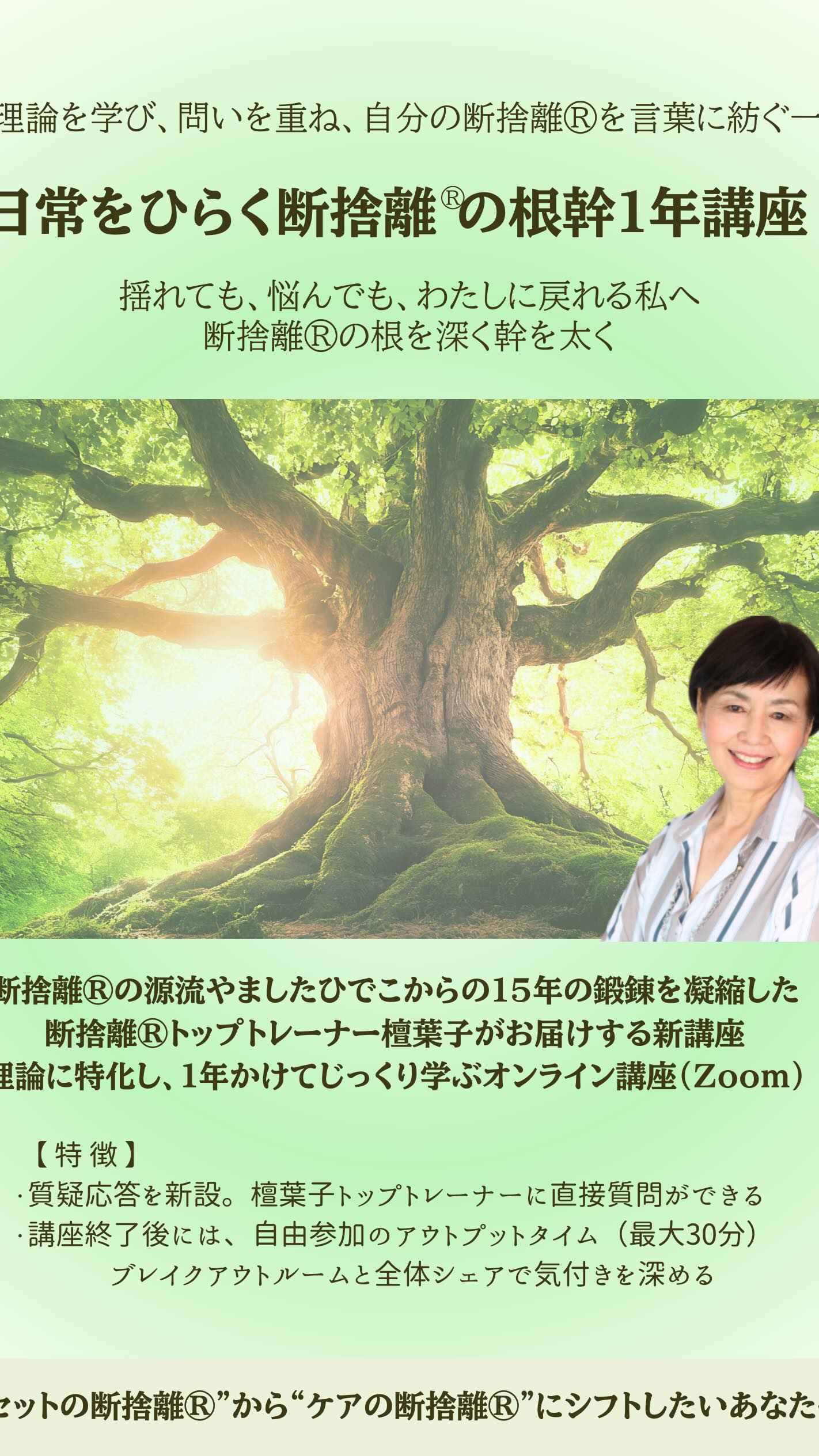 理論を学び、
問いを重ね、
自分の断捨離®を言葉に紡ぐ一年。
「日常をひらく
断捨離®の根幹1年講座」
2026年2月 開講
・2月17日(火)午前クラス
・2月19日(木)夜間クラス
断捨離®の源流
やましたひでこからの15年の鍛錬を凝縮し、
断捨離®トップトレーナー檀葉子が
理論に特化してお届けする
オンライン1年講座です。
講座内には、
直接質問できるコーナーを新設。
講座終了後には、
自由参加のアウトプット時間も設けています。
揺れても、悩んでも、
わたしに戻れる軸を育てたい方へ。
かろやかに、ほがらかに。
学びを土台に、その在り方へ。
【優先事前登録受付中】
https://ws.formzu.net/fgen/S70450591/