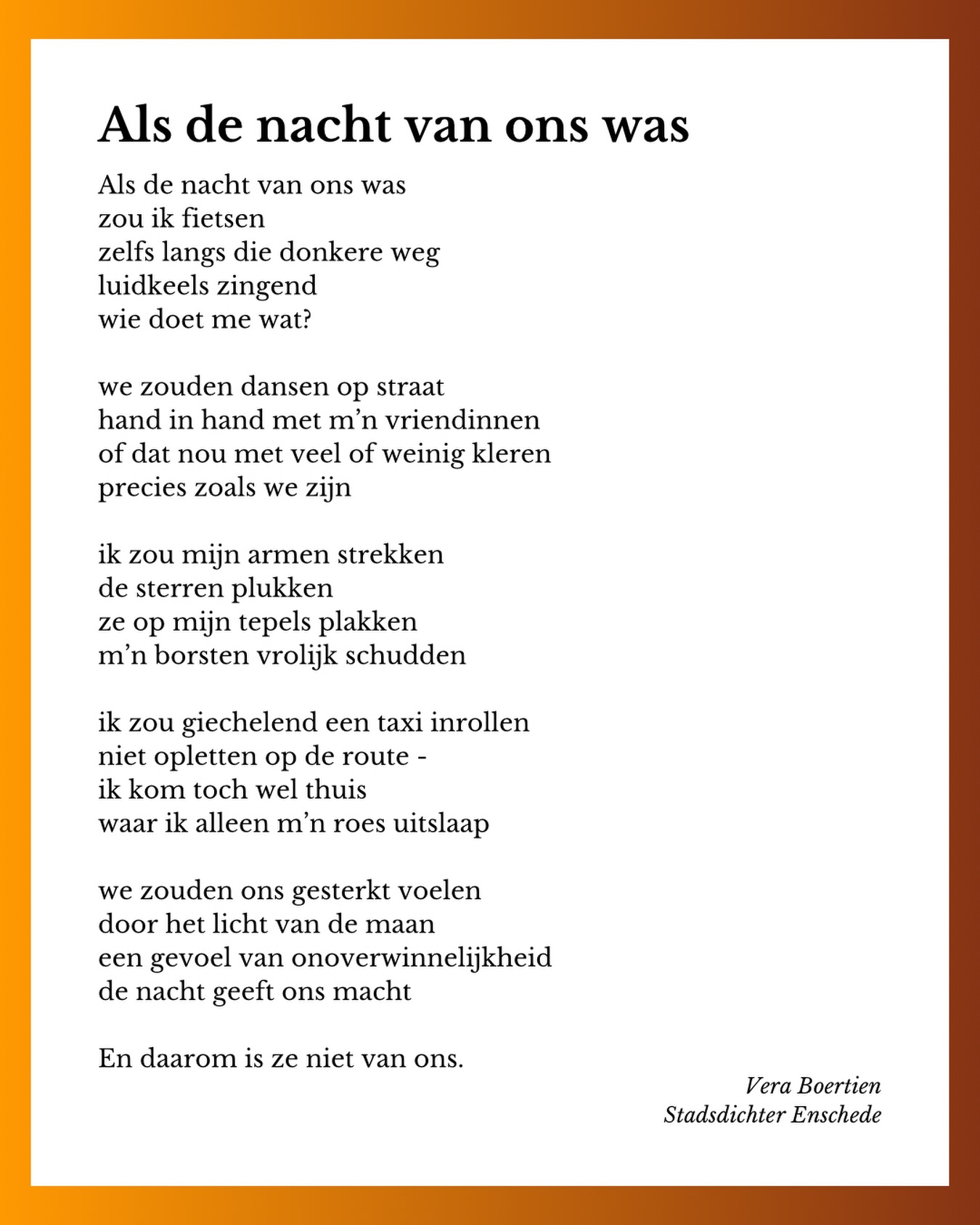 Geen gedicht in opdracht dit keer, maar ik had wel iets te zeggen over @orangetheworldnl.
Ik ben ook maar een vrouw. 😉
🧡🧡🧡
Als de nacht van ons was
zou ik fietsen
zelfs langs die donkere weg
luidkeels zingend
wie doet me wat?
we zouden dansen op straat
hand in hand met m’n vriendinnen
of dat nou met veel of weinig kleren
precies zoals we zijn
ik zou mijn armen strekken
de sterren plukken
ze op mijn tepels plakken
m’n borsten vrolijk schudden
ik zou giechelend een taxi inrollen
niet opletten op de route -
ik kom toch wel thuis
waar ik alleen m’n roes uitslaap
we zouden ons gesterkt voelen
door het licht van de maan
een gevoel van onoverwinnelijkheid
de nacht geeft ons macht
En daarom is ze niet van ons.
🧡🧡🧡
#gedicht #orangetheworld #stadsdichter