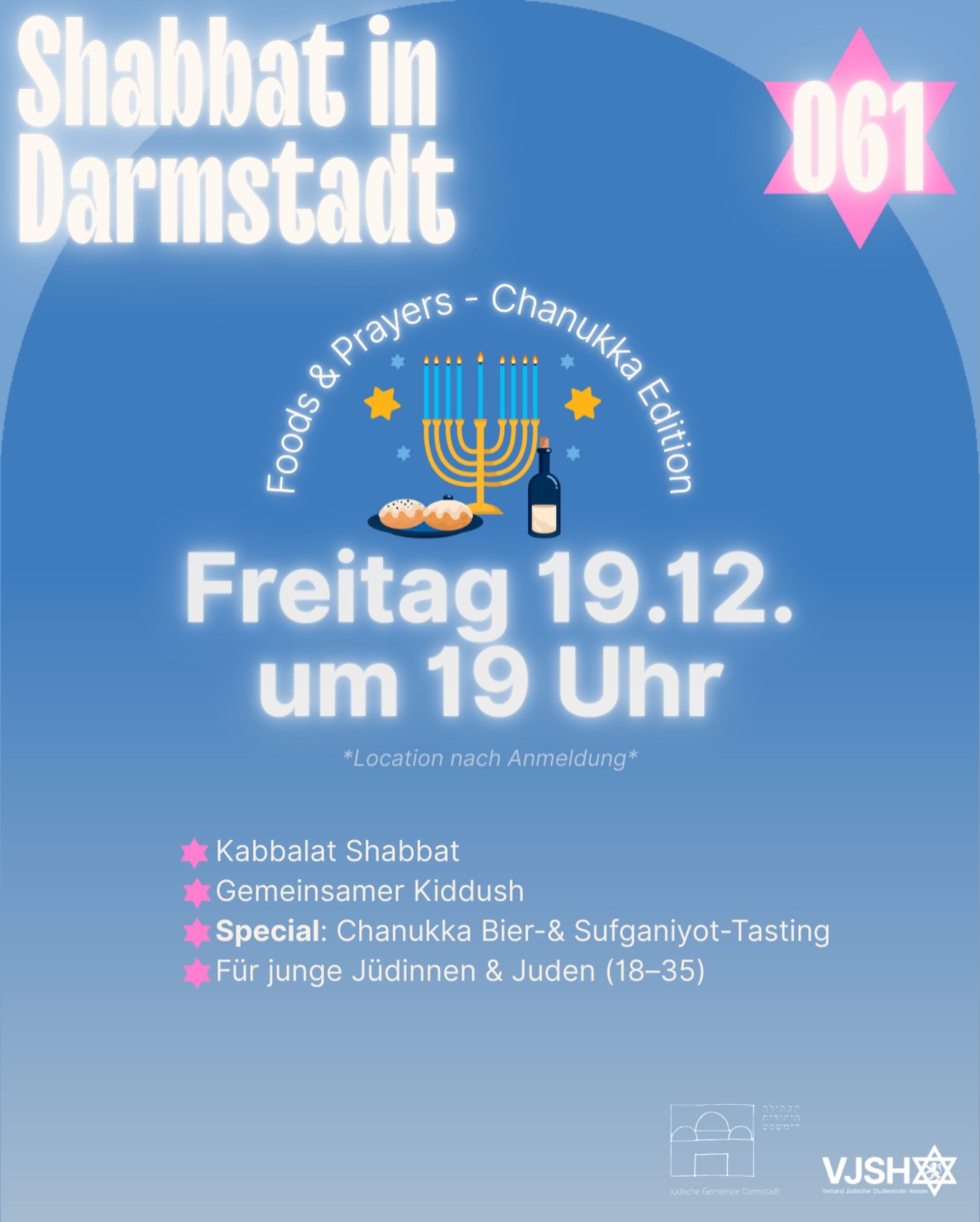 VJSH x Jüdische Gemeinde Darmstadt
(English below)
🌟 Shabbat in Darmstadt: Foods & Prayers — Chanukka Edition 🌟
📅 Freitag, 19. Dezember 2025 | 19:00 Uhr
📍 Ort wird nach Anmeldung bekannt gegeben
Ein besonderer Shabbat – mitten in Chanukka 🕎
Auch ohne Kerzenzünden bringen wir Licht in den Abend: durch Gemeinschaft, Wärme und die kleinen Funken, die jeder von uns mitbringt.
Was dich erwartet:
✨ Kabbalat Shabbat
🍷 Gemeinsamer Kiddush
🍩🍺 Special: Chanukka Bier- & Sufganiyot-Tasting
🥘 Foods & Prayers – ein entspannter Abend in guter Gesellschaft
👥 Für junge Jüdinnen & Juden (18–35)
👉 Anmeldung erforderlich
https://www.vjsh.de/event-details/foods-prayers-vjsh-x-jg-darmstadt-chanukka-edition
——————————
VJSH x Jewish Community of Darmstadt
🌟 Shabbat in Darmstadt: Foods & Prayers — Chanukka Edition 🌟
📅 Friday, December 19, 2025 | 7:00 PM
📍 Location will be shared upon registration
A special Shabbat – right in the middle of Chanukah 🕎
Even without lighting candles, we’ll bring brightness to the evening — through community, warmth, and the spark each of us carries.
What to expect:
✨ Kabbalat Shabbat
🍷 Communal Kiddush
🍩🍺 Special: Chanukah Beer & Sufganiyot Tasting
🥘 Foods & Prayers – a relaxed evening in great company
👥 For young Jewish adults (ages 18–35)
👉 Registration required
https://www.vjsh.de/event-details/foods-prayers-vjsh-x-jg-darmstadt-chanukka-edition