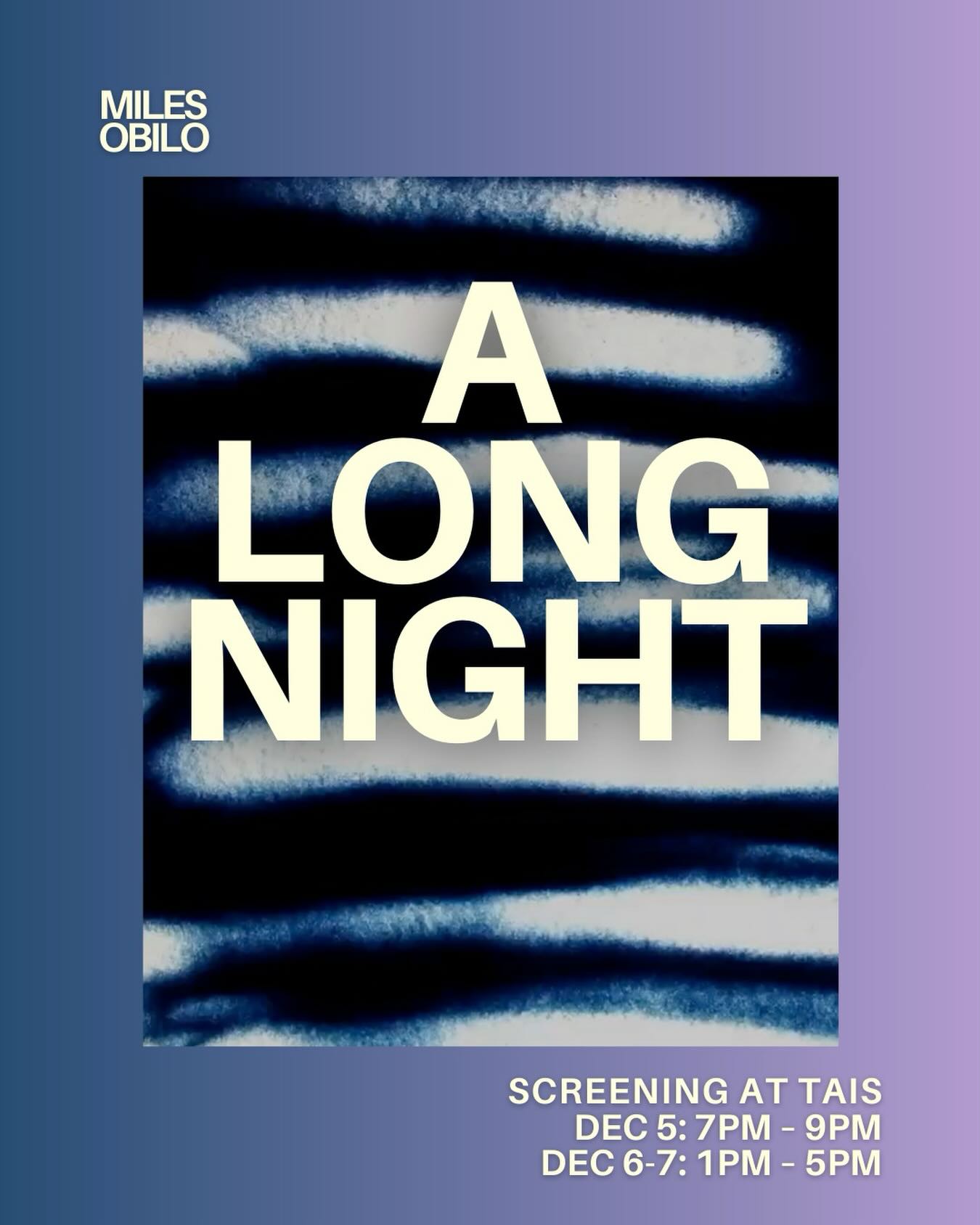 A Long Night by Miles Obilo
@thursdayiseveryday
A sand animated short film screening at TAIS from Dec 5-7
Artist’s Note: A Long Night is an abstract sand animation depicting the rhythmic nature of pain. The body is taken on a journey of pain and rest, weaving in and out of dreamlike states throughout the night.
Alt text: A still image from the film showing abstract navy blue sand in horizontal lines. Surrounding the still image is a gradient of blue to purple from the left of page to the right.