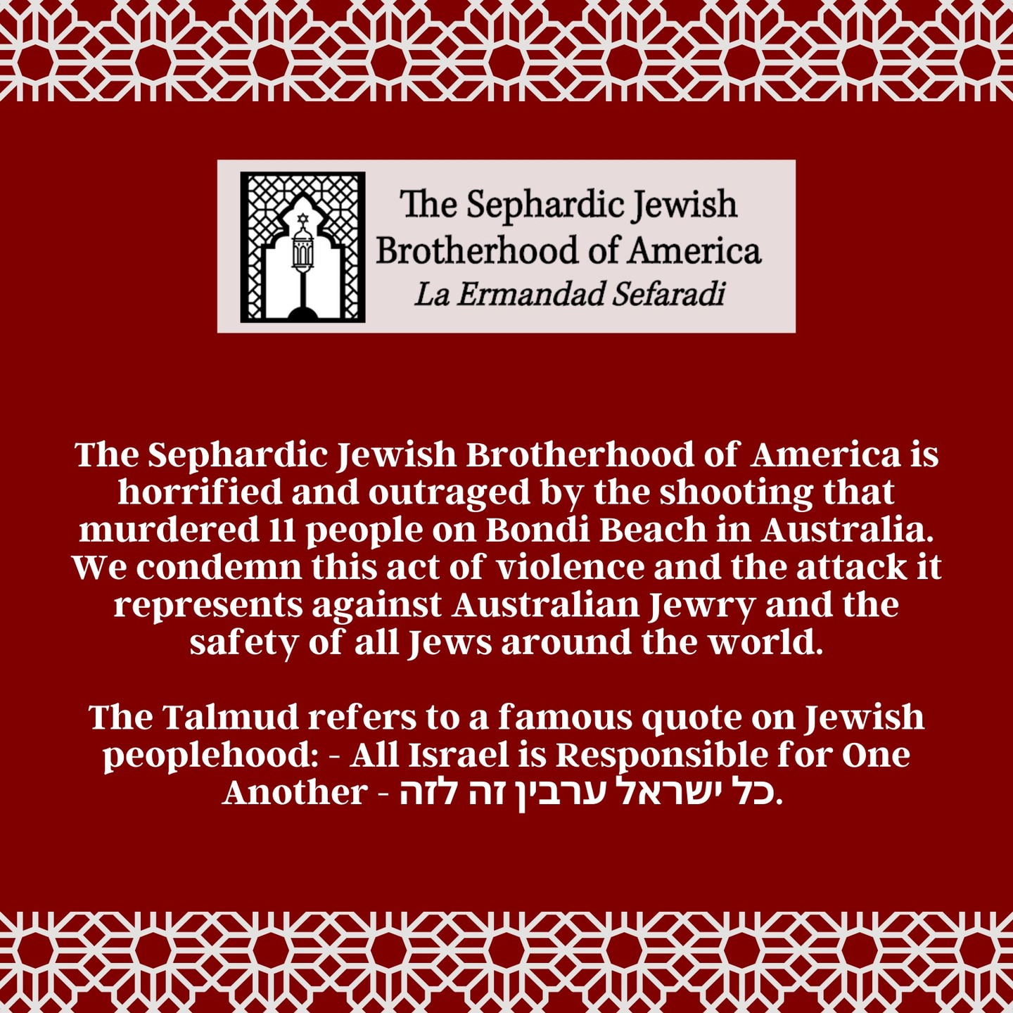 The Sephardic Jewish Brotherhood of America is horrified and outraged by the shooting that murdered 11 people on Bondi Beach in Australia. We condemn this act of violence and the attack it represents against Australian Jewry and the safety of all Jews around the world.
The Talmud refers to a famous quote on Jewish peoplehood: - All Israel is Responsible for One Another - כל ישראל ערבין זה לזה.
We all feel the pain deeply, we are all connected in spite of the distance. We all stand in full solidarity with the Jewish community of Australia, and our hearts are with the victims, their families, and all those grieving on what should have been a time of light and celebration.
That this heinous attack occurred during Hanukkah makes it especially painful. Yet Hanukkah reminds us that even in the darkest moments, the Jewish people endure. Hatred and antisemitism will not stop us from living proudly as Jews or from celebrating our community openly. Even on this darkened day, we will light our menorahs tonight and affirm our commitment to Jewish life and the Jewish people.
May the memories of the victims be a blessing, and may the light of Hanukkah prevail.