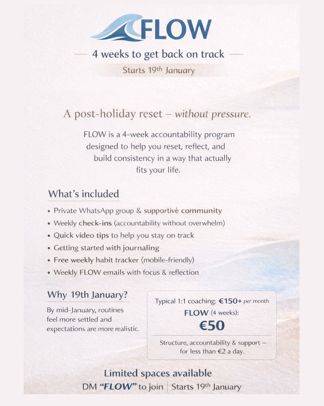 This isn’t a January 1st thing.
FLOW starts 19th January - on purpose.
After Christmas.
After the pressure.
Once life feels a little more normal again.
FLOW is a 4-week accountability program to help you reset, build structure, and find consistency in a way that actually fits your life.
No daily pressure.
No all-or-nothing mindset.
Just support, reflection, and momentum.
What’s included:
📲 Private WhatsApp group
✅ Weekly check-ins
🎥 Quick video tips
📝 Journalling prompts
📄 Weekly habit tracker
✉️ Weekly FLOW emails
4 weeks | €50
(typical 1:1 accountability: €150+ per month)
Spots are limited - but there’s no rush.
Save this, sit with it, and DM FLOW when you’re ready 🌊
Not sure if this is right for you?
You’re always welcome to message me with questions 🤍