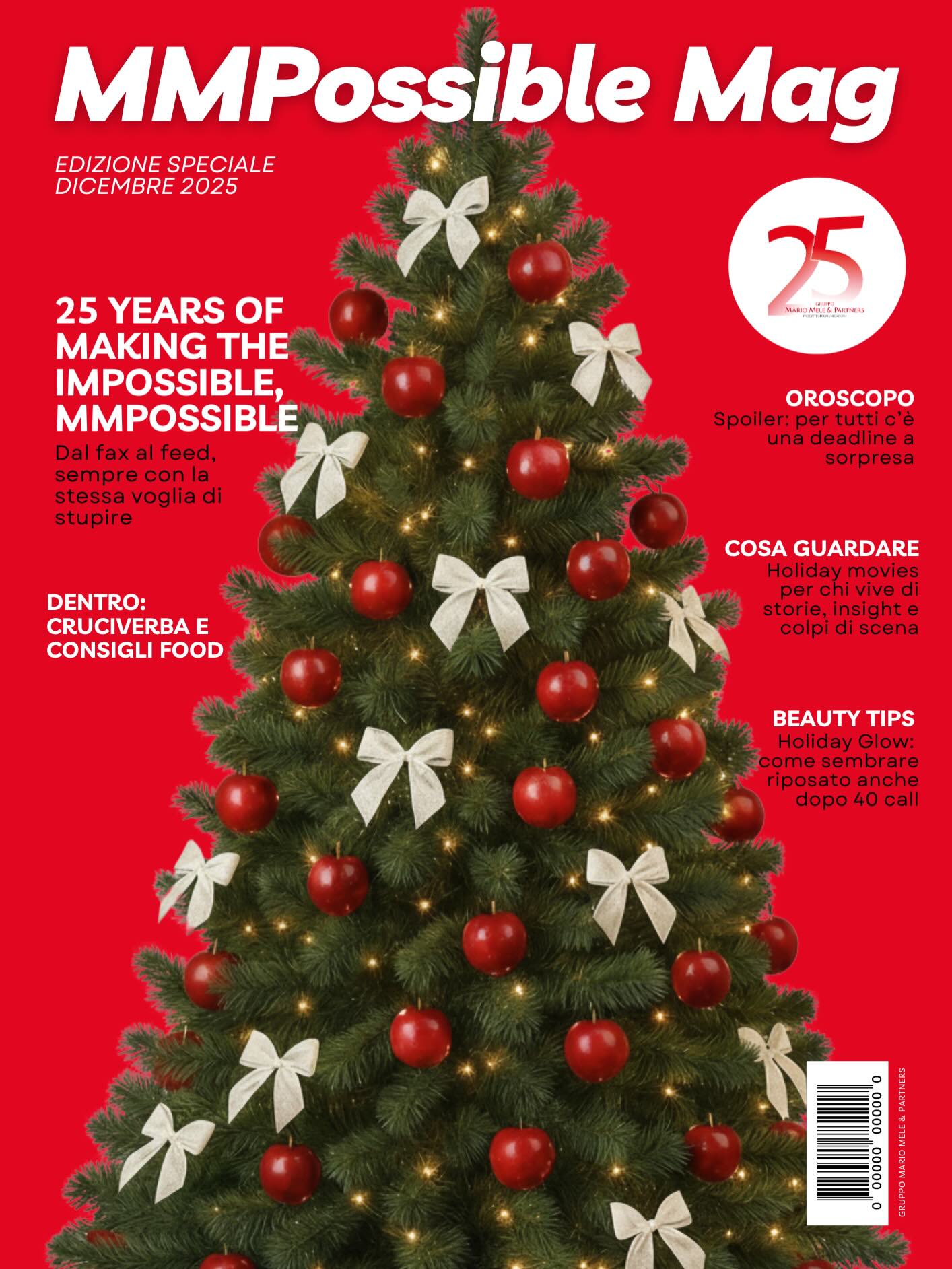 Quest’anno i nostri auguri prendono la forma di “MMPossible Mag - Christmas Edition”: un magazine speciale, realizzato da Tutte e Tutti noi, che celebra i 25 anni del Gruppo Mario Mele & Partners e racchiude parte del nostro 2025.
MMP è un sogno nato nel 2000, che nasce e cresce fino a diventare una realtà solida, integrata e in continua evoluzione con al centro le persone, la passione e la creatività.
MMP Magazine include l’editoriale di Mario Mele, racconta chi siamo attraverso alcune curiosità sulla nostra storia e i valori che ci guidano e il modo in cui affrontiamo il cambiamento, senza mai perdere curiosità e visione.
Potrete leggere dei momenti che hanno caratterizzato il nostro 2025, gli eventi, i progetti e le esperienze che ci hanno ricordato quanto sia potente sognare e crescere insieme.
E poi... grande spazio al nostro lato più leggero (ma sempre molto agency): giochi, ricette, beauty tips, consigli cinematografici e il nostro oroscopo.
Un magazine da leggere e sfogliare per sorridere, scoprire e festeggiare insieme il nostro 25° Anniversario … con uno sguardo già puntato al futuro ✨
Buone Feste da Tutte e Tutti noi di Gruppo Mario Mele & Partners!