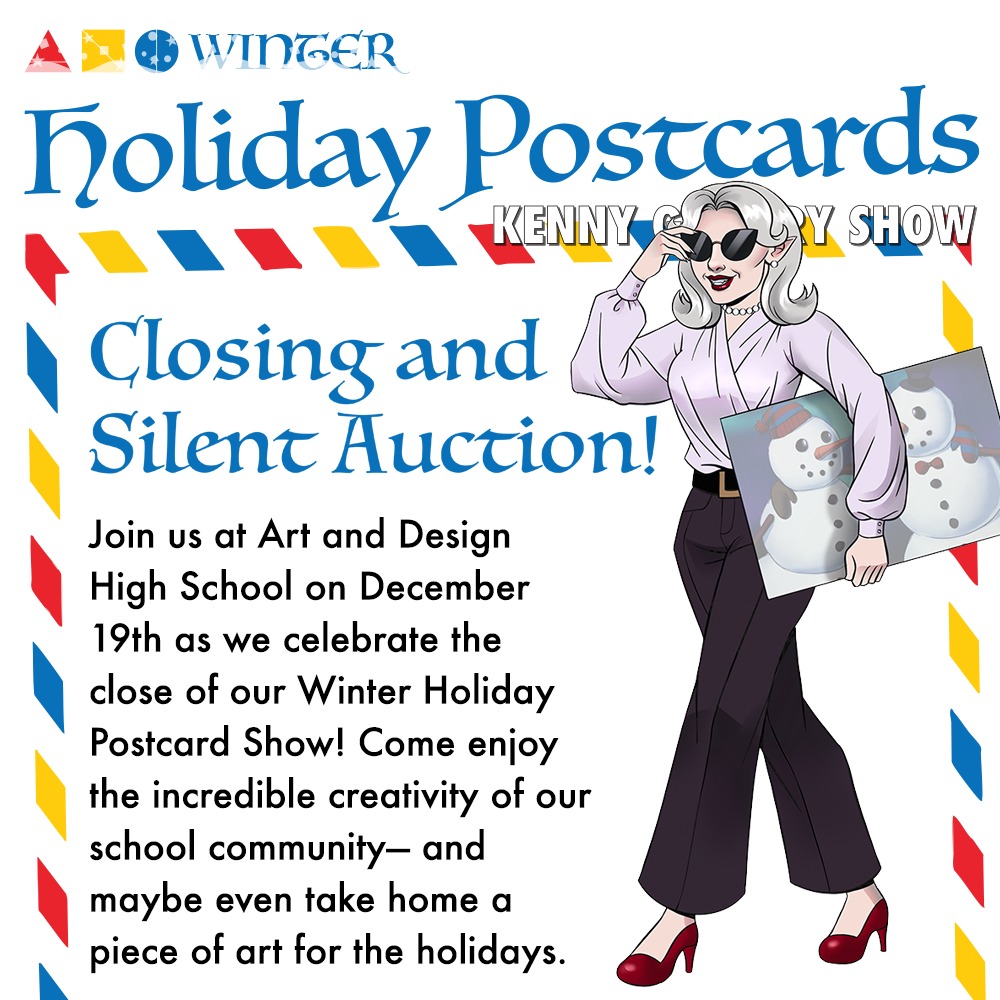 Closing and
Silent Auction!
Join us at the High School of Art and Design on December 19th as we celebrate the close of our Winter Holiday Postcard Show!
Come enjoy the incredible creativity of our school community— and maybe even take home a piece of art for the holidays.
Event Schedule
• 3:00 PM – Show closing begins
• 6:00 PM – Silent auction ends
• 6:01 PM – Winning artwork
available for pickup
Can’t wait to start bidding—or can’t make it on Friday the 19th? No problem!
The auction is already live online.
Explore the artwork and
start choosing your favorites at:
https://www.artanddesignhs.org/holiday-postcard-auction
We can’t wait to see you there
—and happy bidding!
Many thanks to the PTA for their support!
#artanddesignhspta
#artdesignalumni
*ALL PROCEEDS WILL GO TO THE KENNY GALLERY IMPROVEMENT FUND*