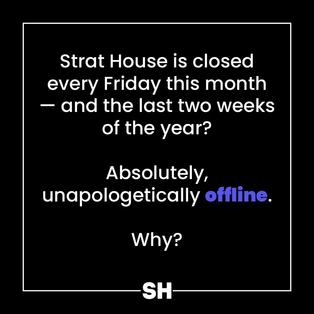 Where were we on Friday?
Well… you’ve heard of Summer Fridays, right?
Consider this our December edition. Strat House is closed every Friday this month — And the last two weeks of the year? Absolutely, unapologetically offline.
Why? We go so hard all year - that often includes late nights and weekends. In order to sustain our motivation AND find continuous joy in what we do, we need to refill our cups outside of the office.
Said another way, we’re putting our oxygen masks on first. You. Us. We’re all better for it.
#DecemberFridays #StratHouseStyle BusinessBoundaries