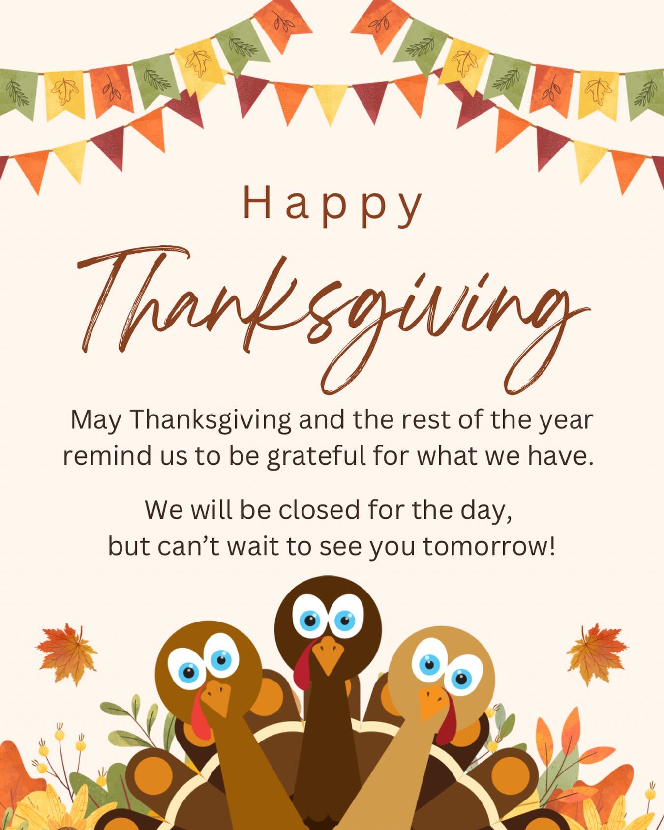 Happy Thanksgiving to you and yours! We hope you have a wonderful holiday. We will be closed for the day so staff can spend time with their friends and family. We will see you tomorrow!