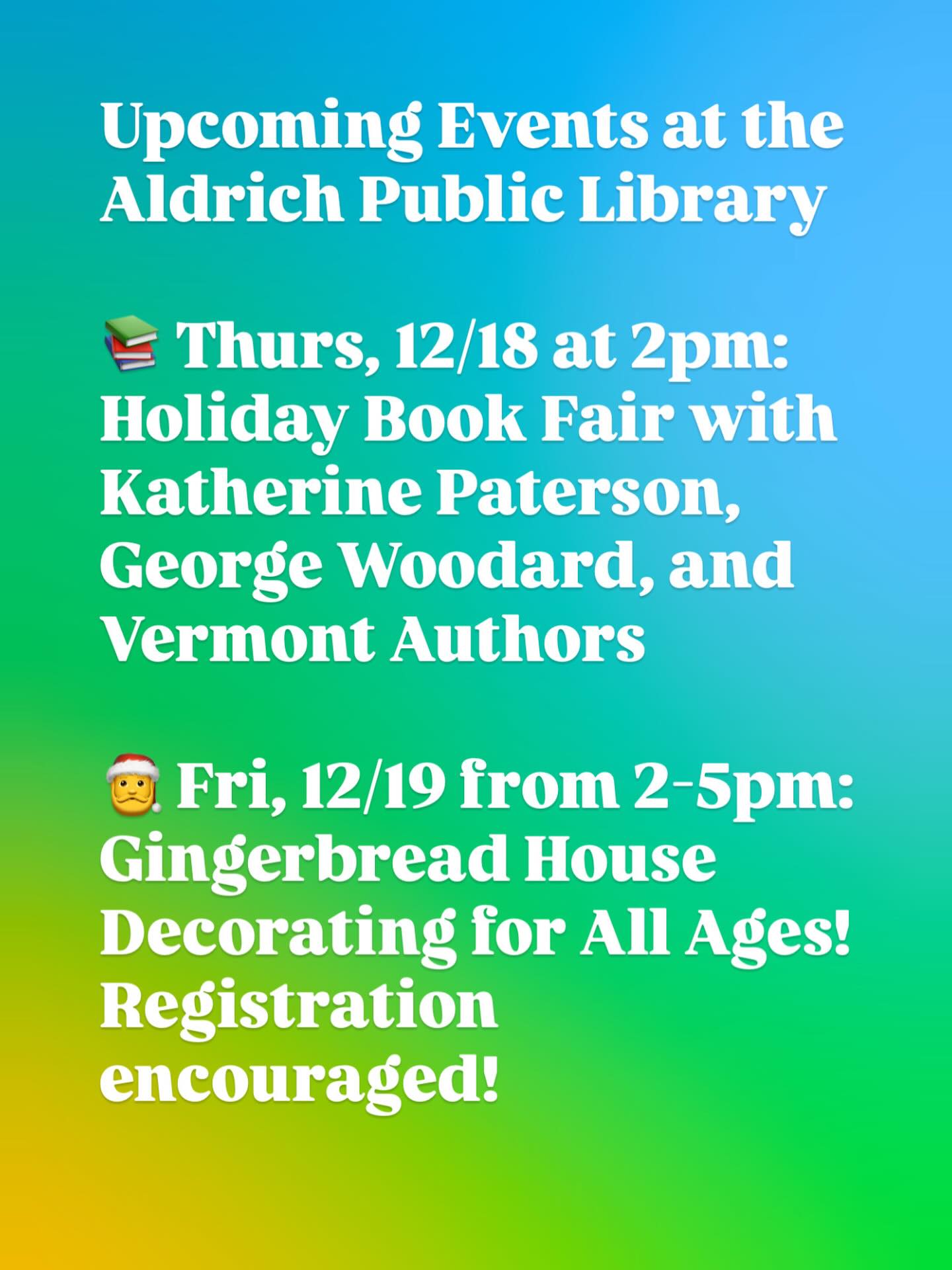 📚 Aldrich Holiday Book Fair: Join us this Thursday from 2-4pm to get some holiday shopping done. Meet, browse, and buy signed books from Katherine Paterson, George Woodard, and other local Vermont authors!
🎄 Gingerbread Houses for All Ages: Ages 5-95 are invited to join us on Friday, Dec. 19 from 2-5pm to decorate your own festive gingerbread house! We’ll provide all the supplies and goodies (gingerbread, frosting, and colorful candies), so you can craft anything from a cozy cottage to a sparkling candy castle. It is strongly encouraged to RSVP by calling the library to ensure we have enough supplies.