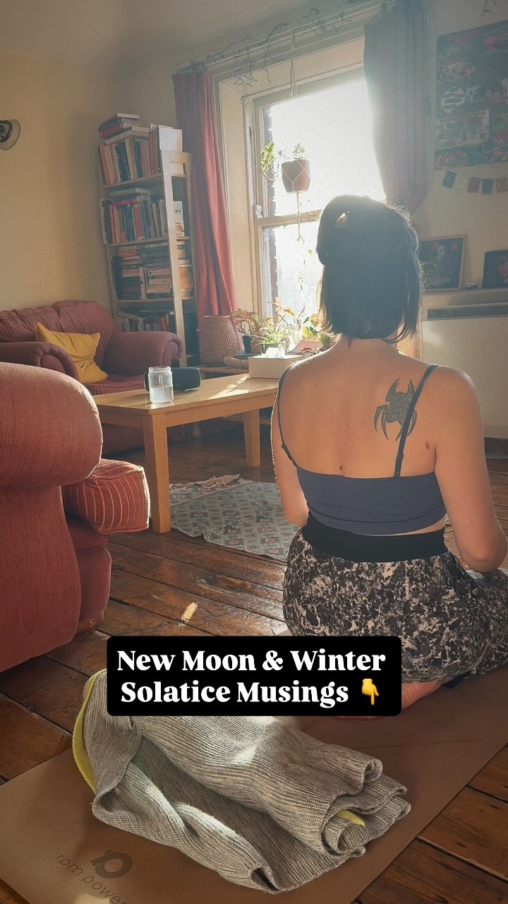 ~ New Moon & Solstice Reflections ~
The last two weeks have not been easy. Headache and low energy doing just what needed doing and nothing extra. I recognised it quickly enough to not add anything that didn’t align or didn’t need to happen.
So many people have mentioned feeling tired or rushed in the last while. There is definitely something around this time of the year.
During the time when my cup isn’t so full, I really keep the energy to myself in these moments in between so when I do go out to people, to teach my classes, to connect, I can be present.
In these moments in between, I feel the need for stillness and grounding, to simply be present, no great plans, no big goals or projects to think about.
This morning I woke up, and the energy felt different. I am aware of the New Moon in Sagittarius today that’s bringing some uplifting energy. I am definitely feeling it.
After about 10 days, I finally feel that I am grounded i myself enough to let some energy move through me, to open, to let it rise a bit. Just a little bit - really honouring the pace of the body, the pace of life.
During this time of the year, the darkness outside reminds me of the parts of ourselves that feel unknown, uncertain and how difficult it is to trust them, yet the wisdom lies in trusting the uncertainty, slowly letting it unfold, slowly letting it show us the way.
Our body, our psyche mirrors so much the cycles of nature. Yet we don’t always know how to trust them.
It is in the depth of the darkness that the spark of hope and new ideas are ignited, just like plants begin their lives deep in the earth.
I’m feeling more and more drawn to the cyclical wisdom of life, of nature, of our bodies. What does it mean to truly live in tune with ourselves? To be in tune with these internal shifts?
Among all of these reflections, I return to my yoga practices. They remind me that we are energy. This energy shifts, moves down, up, in and out and all around. (prana vayus). It can become stagnant, dormant and it can also be reawakened. We move, we shift, we change. Constantly. Yet there is also that unchanging force within that is life itself.
X
Anna