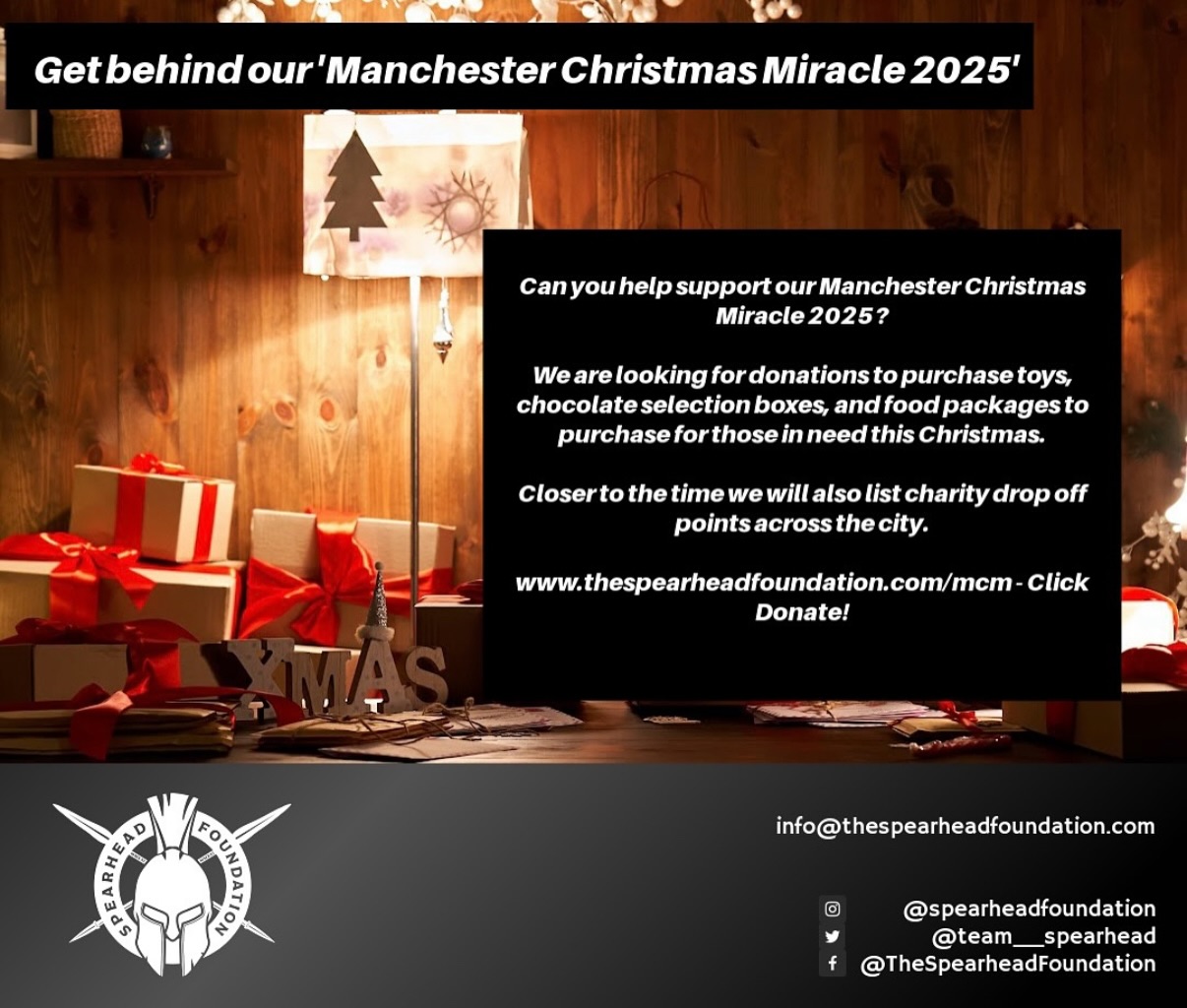 🎄 GET BEHIND OUR CHRISTMAS MIRACLE 2025 PROGRAMME 🎄
We Need Presents, Selection Boxes & Vouchers…
We are looking for donations to kick off our MCM 2025 programme which every year supports over 200 families with food, presents & wider support.
In November/December we will have donation drop off points, collections & support requests live. However this is a huge project that requires a lot of time, donations & volunteers.
If you are a business who’d like to be one of the sponsors of this programme email us: info@thespearheadfoundation.com
If you’d like to donate to this programme you can via clicking www.thespearheadfoundation.com/donate
Last year this project was covered by GB News, MEN & BBC. By supporting & sponsoring the foundation you can be included in this coverage.
For information: info@thespearheadfoundation.com