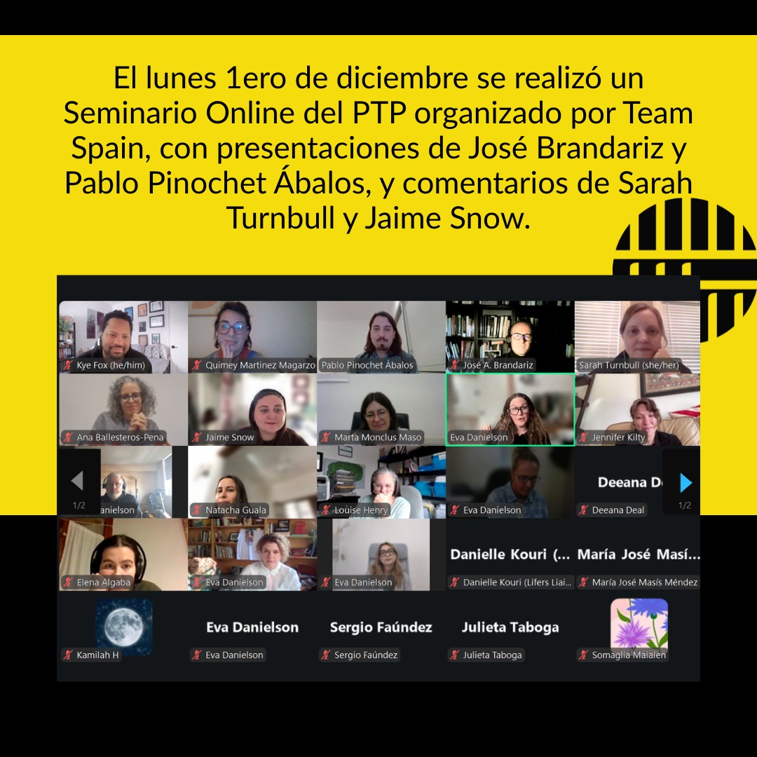 ES -EN - FR
El lunes 1ero de diciembre el PTP realizó un Seminario Online del PTP – 1° de diciembre encuentro organizado por Team Spain, con presentaciones de José Brandariz y Pablo Pinochet Ábalos, y comentarios de Sarah Turnbull y Jaime Snow.
Pablo Pinochet Ábalos presentó el trabajo realizado sobre contravigilancia de la sociedad civil en sistemas penitenciarios y CIES en España: 17 entrevistas, 14 organizaciones, y una mirada desde abajo que desafía la transparencia carcelaria oficial.
¡Gracias a todos por venir!
______________
On Monday, December 1st, the PTP held an online seminar organized by Team Spain, with presentations by José Brandariz and Pablo Pinochet Ábalos, and comments from Sarah Turnbull and Jaime Snow.
Pablo Pinochet Ábalos presented the work conducted on civil-society counterveillance in prison systems and immigration detention centres (CIES) in Spain: 17 interviews, 14 organizations, and a bottom-up perspective that challenges official carceral transparency.
Thank you all for coming!
_____________________
Le lundi 1er décembre, le PTP a organisé un séminaire en ligne préparé par le Team Spain, avec des présentations de José Brandariz et Pablo Pinochet Ábalos, ainsi que des commentaires de Sarah Turnbull et Jaime Snow.
Pablo Pinochet Ábalos a présenté le travail réalisé sur la contre-surveillance de la société civile dans les systèmes pénitentiaires et les CIES en Espagne : 17 entretiens, 14 organisations, et une perspective ascendante qui remet en question la transparence carcérale officielle.
Merci à toutes et à tous d’être venus !