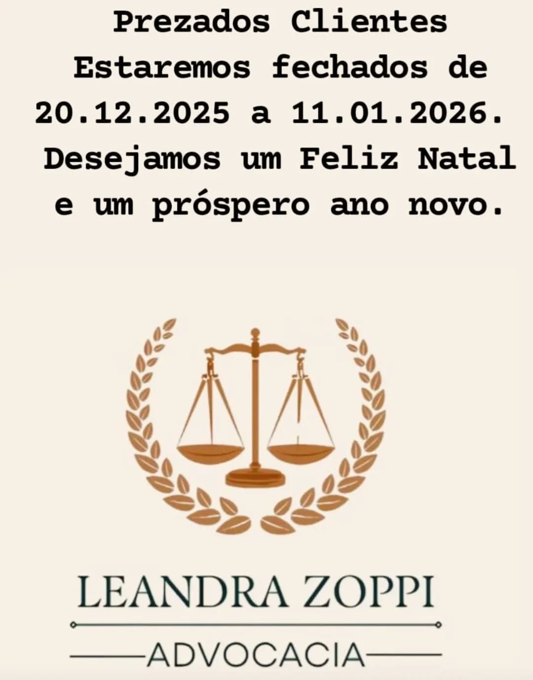 Prezados Clientes
Estaremos fechados de 20.12.2025 a 11.01.2026.
O recesso judicial é até 20.01.26 (não tem audiências e não correm prazos).
Desejamos um Feliz Natal e um próspero ano novo.
Paz, coragem de fazer o bem e boa vontade a todos nós.
