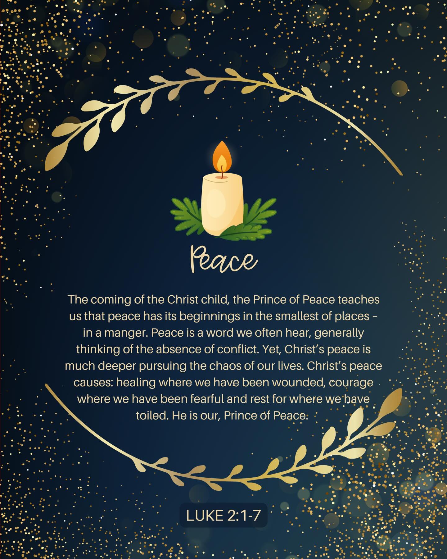 ADVENT WEEK 2:
The coming of the Christ child, the Prince of Peace teaches us that peace has its beginnings in the smallest of places – in a manger. Peace is a word we often hear, generally thinking of the absence of conflict. Yet, Christ’s peace is much deeper pursuing the chaos of our lives. Christ’s peace causes: healing where we have been wounded, courage where we have been fearful and rest for where we have toiled. He is our, Prince of Peace.
“For to us a child is born, to us a son is given, and the government will be on his shoulders. And he will be called Wonderful Counselor, Mighty God, Everlasting Father, Prince of Peace.” Isaiah 9:6