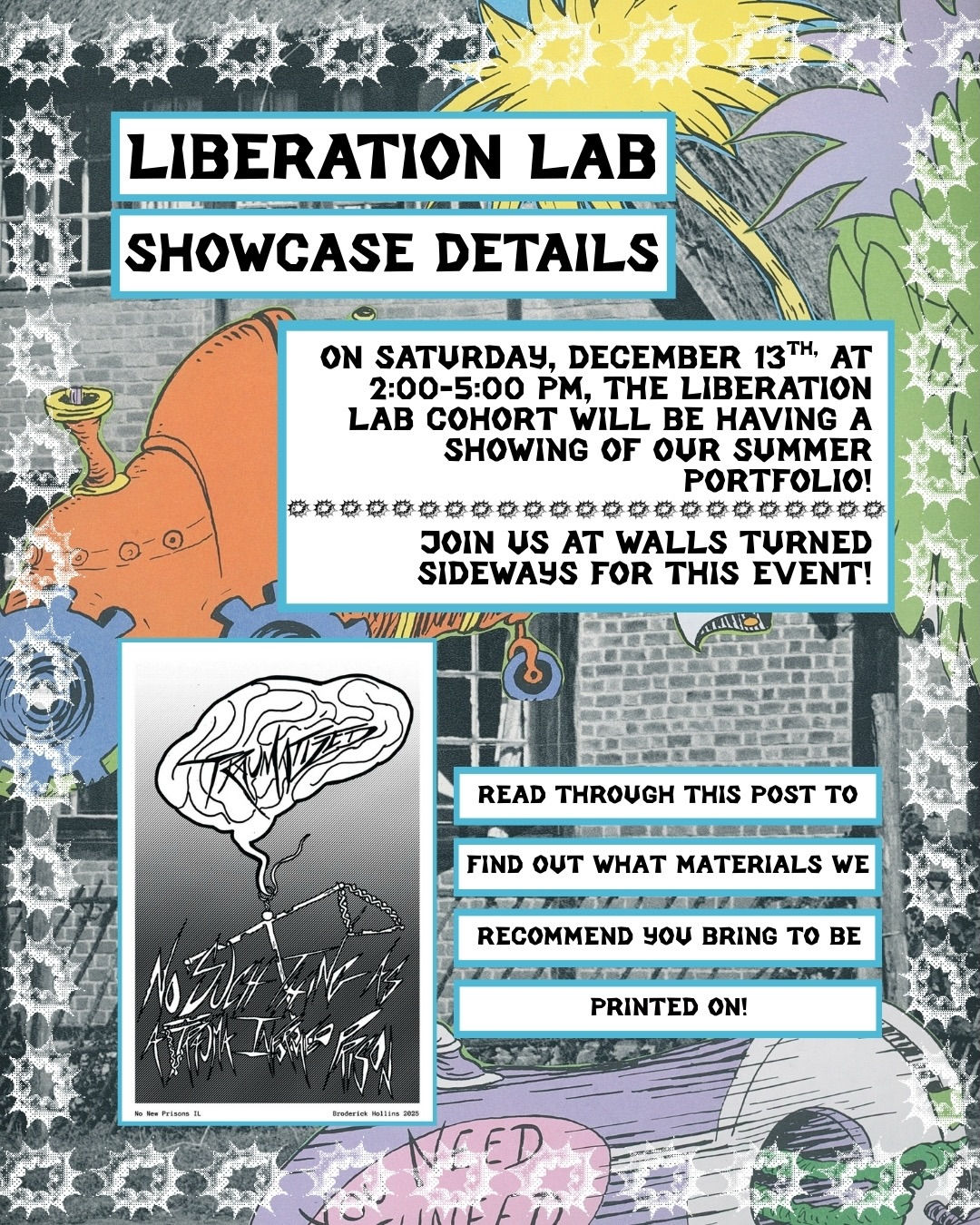 Join us on December 13th from 2:00 to 5:00 PM at Walls Turned Sideways (2717 W. Madison St., Chicago, IL 60612) for the Liberation Lab showcase. After a busy and purposeful summer working together, we are excited to present our creations that highlight how prisons harm us all and inspire us to envision a world beyond incarceration.
In this post, we will outline what materials you should bring to print the artists’ designs onto your fabric or paper. There are over eight powerful and inspiring designs to choose from. If you have any questions about the show, please reach out to No New Prisons via direct message or email at NoNewPrisons.IL@protonmail.com.
Please note that this event is also a fundraiser to support currently and formerly incarcerated people involved with the No New Prisons campaign, as well as to help maintain the Walls Turned Sideways space.
We ask that you wear a mask or come prepared to wear one if you are able. We look forward to spending this evening with all of you!