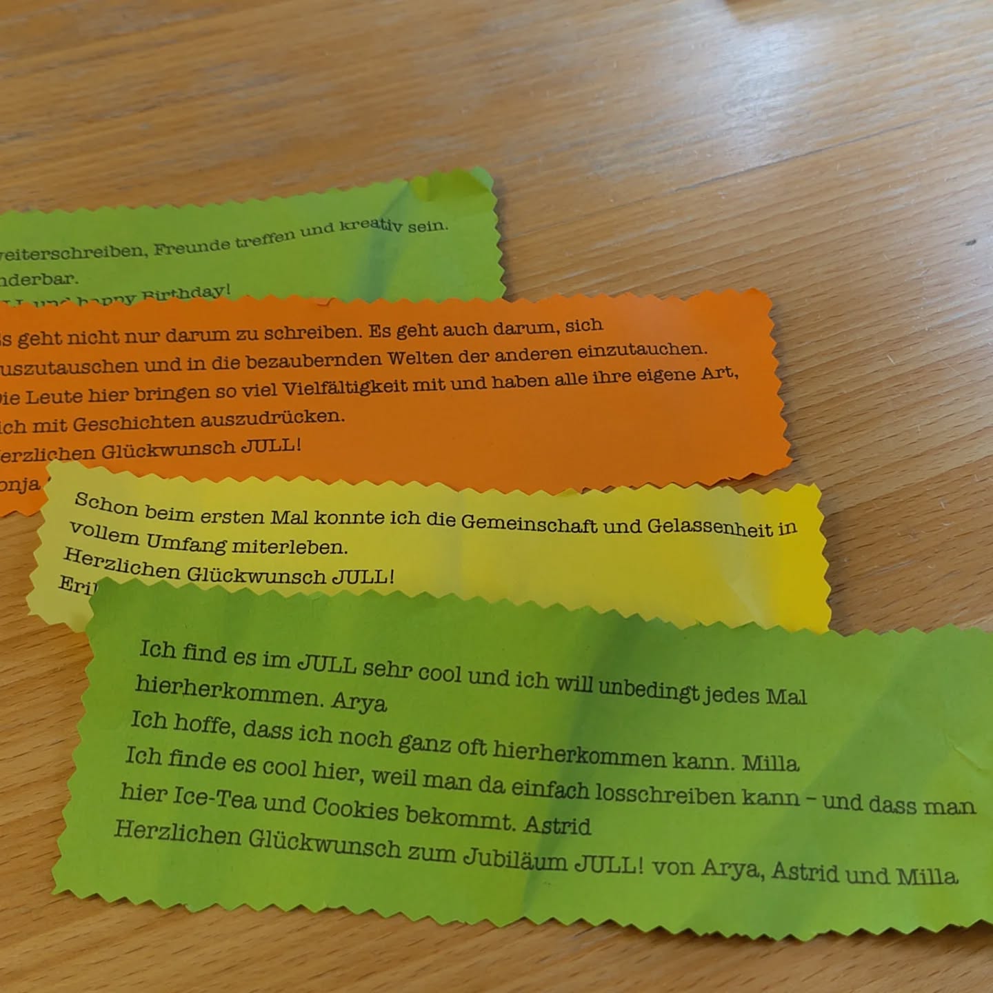 Endlich weiterschreiben, Freunde treffen und kreativ sein Es ist wunderbar. Danke JULL und happy Birthday!
Colin C
Es geht nicht nur darum zu schreiben. Es geht auch darum, sich auszutauschen und in die bezaubernden Welten der anderen einzutauchen. Die Leute hier bringen so viel Vielfältigkeit mit und haben alle ihre eigene Art, sich mit Geschichten auszudrücken. Herzlichen Glückwunsch JULL!
Ronja S
Schon beim ersten Mal konnte ich die Gemeinschaft und Gelassenheit in vollem Umfang miterleben. Herzlichen Glückwunsch JULL!
Erik W
Ich find es im JULL sehr cool und ich will unbedingt jedes Mal hierherkommen. Arya Ich hoffe, dass ich noch ganz oft hierherkommen kann. Milla Ich finde es cool hier, weil man da einfach losschreiben kann- und dass man hier Ice-Tea und Cookies bekommt. Astrid Herzlichen Glückwunsch zum Jubiläum JULL!
von Arya, Astrid und Milla
Vielen Dank, ihr lieben Schreiberinnen vom JULL #freiernachmittag
#jullneverwritealone
#tenyearsafter
#jullbiläum
