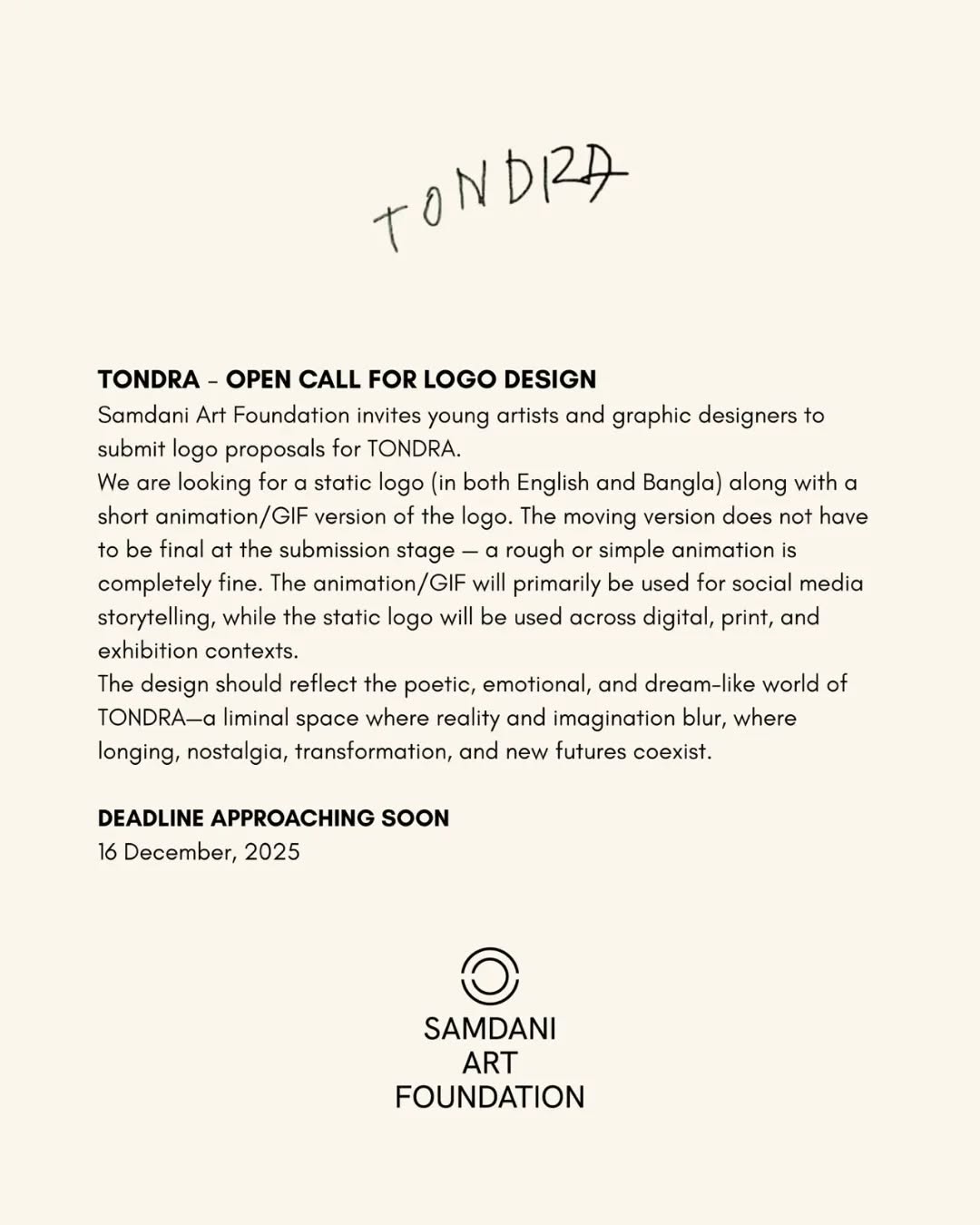 Only 2 days left to apply!
Samdani Art Foundation invites young artists and graphic designers to submit logo proposals for TONDRA.
We are looking for a static logo (in both English and Bangla) along with a short animated GIF version of the logo. The animated version does not have to be final at the submission stage; a rough or simple animation is perfectly fine. The animated GIF will primarily be used for social media storytelling, while the static logo will be used across digital, print, and exhibition contexts.
The design should reflect the poetic, emotional, and dreamlike world of TONDRA—a liminal space where reality and imagination blur, where longing, nostalgia, transformation, and new futures coexist.
Click on the link in bio to apply!
DEADLINE: December 16, 2025
@dhakaartsummit
@samdaniartfoundation
@srihatta_sylhet
@nadiasamdani
@rajeebsamdani
@dhakadiana
@rux_q
@swilin_haque
@sazzad1985
@iftekharnoor
#dhakaartsummit #samdaniartfoundation #dhaka #sylhet #art #artwork #DAS #exhibitions #contemporaryart #srihatta #artistresidency #sculpture #SAF #Tondra
