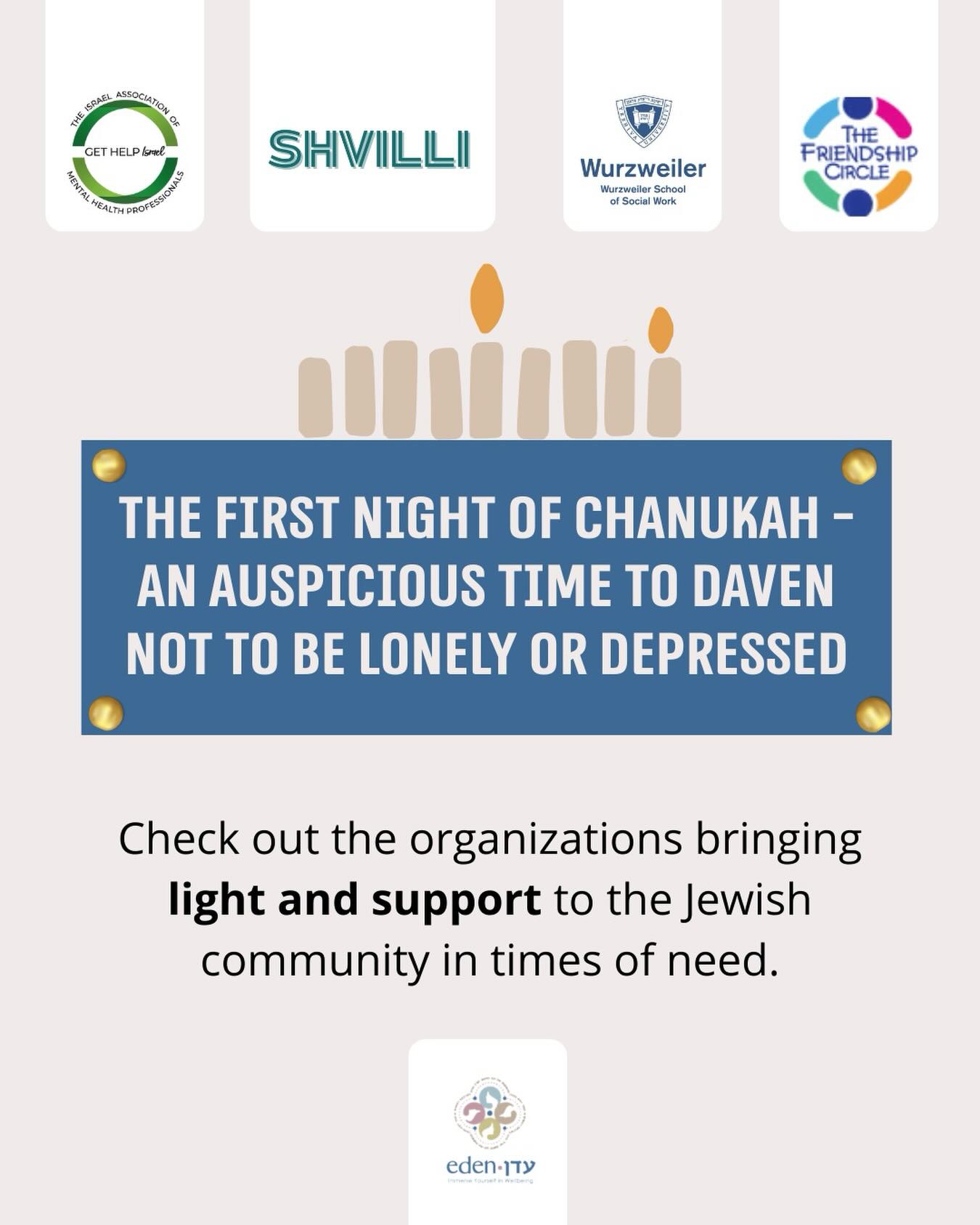 During Chanukah, The Eden Center will be highlighting extraordinary organizations that bring light into our communities, inspired by Rabbi Levi Yitzchak of Berdichev’s teachings on what to daven for at candle lighting time.
On the first night, we are encouraged to pray that no one should feel alone or depressed. In that spirit, we are proud to share some of the incredible organizations within the Jewish community that work tirelessly to bring light, peace, and hope to individuals and families navigating so many different challenges.
@gethelpisrael @wurzweiler_school @friendshipcirclejerusalem @shvillicenter
