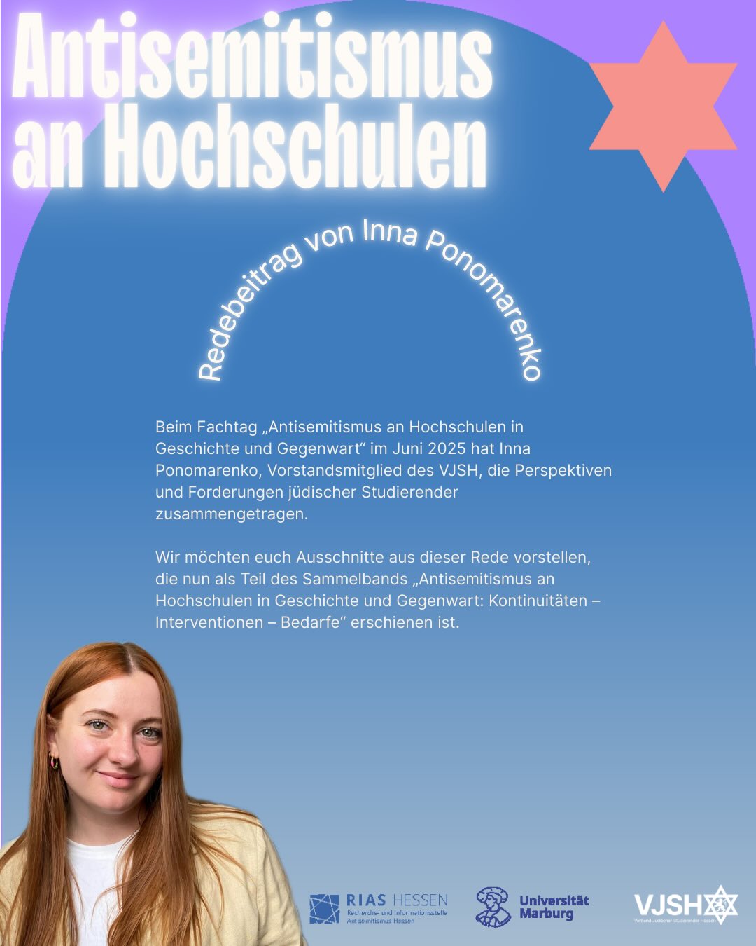 Beim Fachtag „Antisemitismus an Hochschulen in Geschichte und Gegenwart“ im Juni 2025 hat Inna Ponomarenko, Vorstandsmitglied des VJSH, die Perspektiven und Forderungen jüdischer Studierender zusammengetragen.
Wir möchten euch Ausschnitte aus dieser Rede vorstellen, die nun als Teil des Sammelbands „Antisemitismus an Hochschulen in Geschichte und Gegenwart: Kontinuitäten – Interventionen – Bedarfe“ erschienen ist.