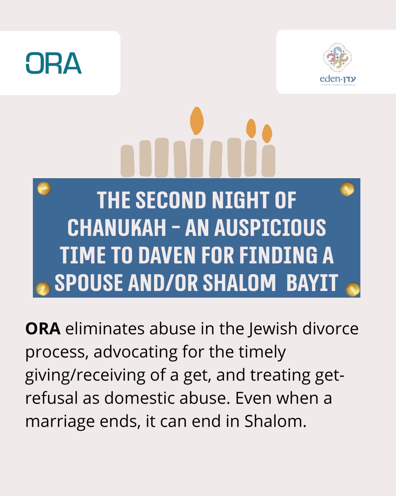As we continue to highlight some of the extraordinary organizations that bring light to our communities, tonight, the second night of Chanukah, we recognize the vital work of ORA. On this night we daven for shalom bayit (and for you or someone you know finding a spouse). We applaud ORA’s work standing firmly against get-refusal and ensuring that women are never trapped within their own marriages. ORA brings justice and dignity into the Jewish community, recognizing get-refusal as a form of abuse, and ensuring that marriages are healthy and supportive - even when they need to end.
Their work focuses on the importance of education and preparation when it comes to the complexities of marriage and divorce. ORA’s advocacy is a powerful light, illuminating a path toward safety, fairness, and freedom.
We are proud that ORA presents about halakhic pre-nups to all of Eden’s kallah teachers-in-training.