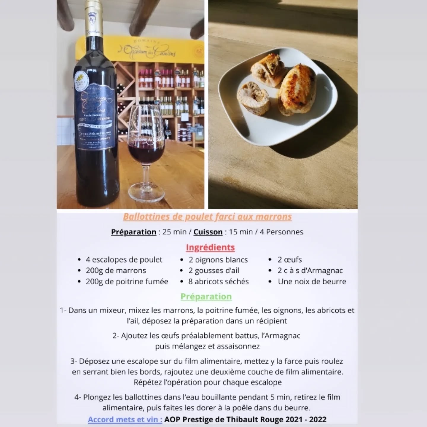 Mesdames, Messieurs, Chers clients,
Tous les mois, Axel vous concocte un accord mets et vins, alliant une recette facile, cuisinée avec des fruits ou légumes de saison que vous pouvez faire chez vous, et un vin de notre domaine viticole .
Aujourd'hui, nous mettons en avant notre AOP Rouge Prestige de Thibault 2021, vin rouge tannique passé 18 mois en fût de chêne, sur un plat qui fait sensation pendant les fêtes de fin d'année, des ballottines de poulet aux marrons
Préparation : 25 min / Cuisson : 15 min / 4 Personnes
Ingrédients :
- 4 escalopes de poulet
- 200g de marrons
- 200g de poitrine fumée
- 2 oignons
- 2 gousses d'ail
- 8 abricots séchés
- 2 oeufs
- 2 c à s d'Armagnac
- Une noix de beurre
Préparation :
1- Dans un mixeur, mixez les marrons, la poitrine fumée, les oignons, les abricots et l’ail, déposez la préparation dans un récipient
2- Ajoutez les œufs préalablement battus, l’Armagnac
puis mélangez et assaisonnez
3- Déposez une escalope sur du film alimentaire, mettez y la farce puis roulez
en serrant bien les bords, rajoutez une deuxième couche de film alimentaire. Répétez l’opération pour chaque escalope
4- Plongez les ballottines dans l’eau bouillante pendant 5 min, retirez le film alimentaire, puis faites les dorer à la poêle dans du beurre.
L'abus d'alcool est dangereux pour la santé, à consommer avec modération.
Vous trouverez la recette sur notre site internet ainsi que sur notre page Instagram et Facebook.
A bientôt dans notre boutique ! 😉
#recette #Noël #gastronomie