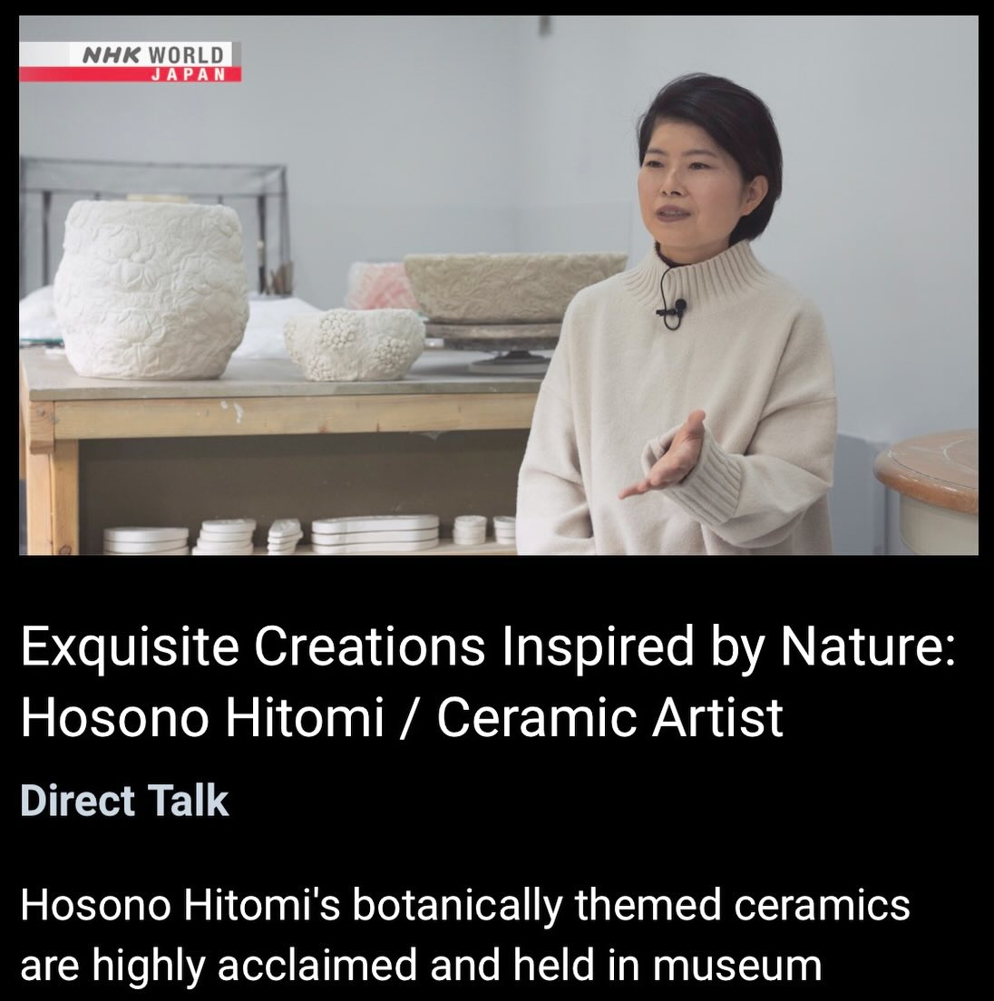 Pleasure of appearing on NHK World Japan’s Direct Talk – “ Exquisite Creations Inspired by Nature: Hosono Hitomi / Ceramic Artist.”
In this interview, I speak about my creative inspirations, the process behind my work, and the thoughts and feelings I pour into my work. I would be delighted if you could take the time to watch.
The program was broadcast on December 17, 2025, and will be available for on-demand viewing until December 24, 2026 on the NHK World Japan website, with subtitles in 14 languages worldwide.
Please see my bio for the link.
https://www3.nhk.or.jp/nhkworld/en/shows/2105253/
Many thanks to everyone who worked so hard to make this episode possible.
NHK World Japanの番組「Direct Talk」
― Exquisite Creations Inspired by Nature:Hosono Hitomi / Ceramic Artist ―」に出演いたしました。
本インタビューでは、制作のインスピレーションや作品に込めた思いについてお話ししています。ご覧いただけましたら幸いです。
この番組は2025年12月17日に放送され、2025年12月16日まで、NHKワールドの公式ウェブサイトおよびオンデマンドサービスにて、世界14言語でご視聴いただけます。
本番組制作にあたり頑張って下さった方々、どうもありがとうございました!
https://www3.nhk.or.jp/nhkworld/en/shows/2105253/
#porcelain#ceramics#pottery#handmade#natureinspired#ceramicsart #hitomihosono#hitomihosonoceramics
#やきもの#陶磁器#工芸#セラミックアート#自然からインスピレーション#細野仁美