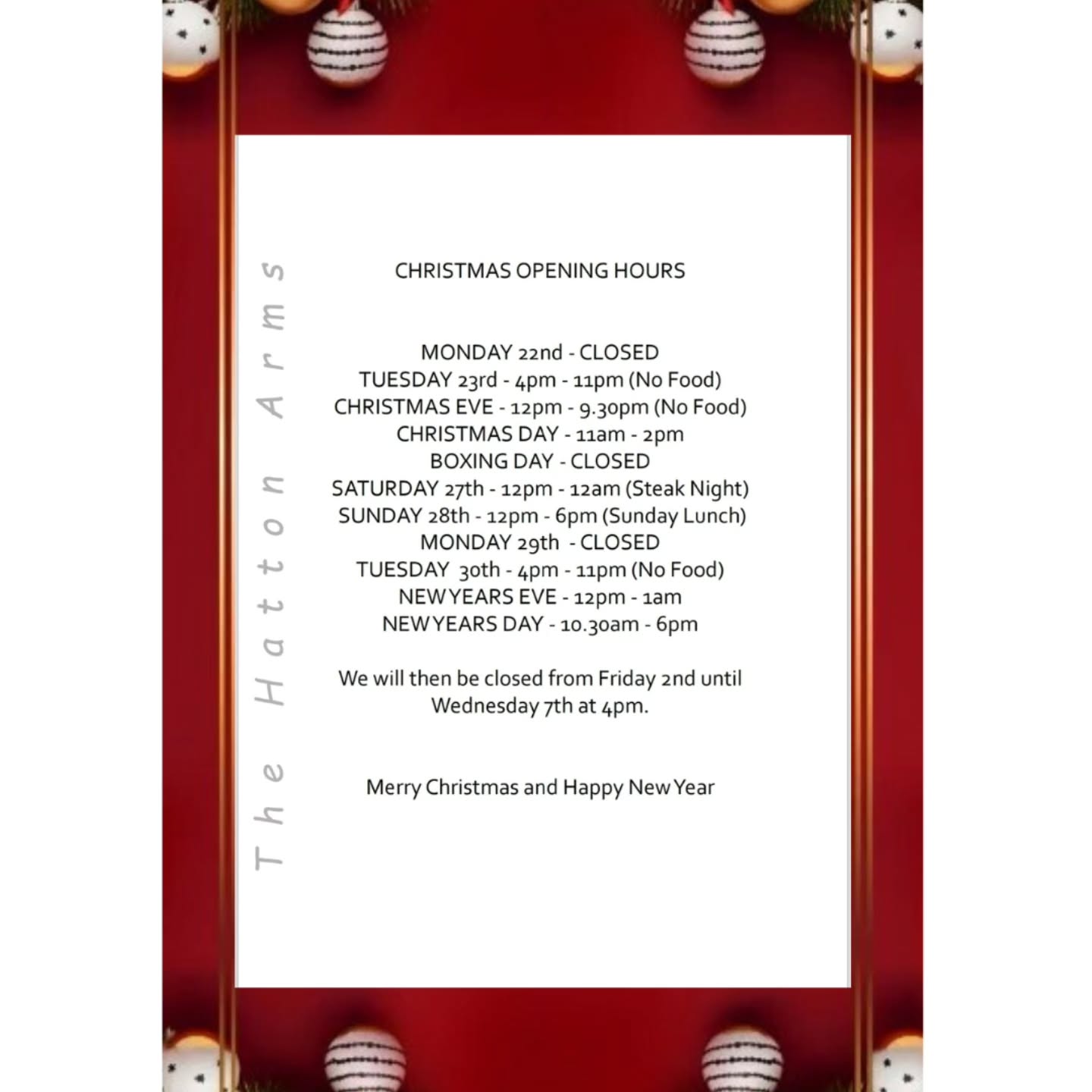 Christmas at the Hatton
Here are our opening hours for the festive period.
A few dates for your diary
Carols Round the Piano - Sunday 21st from 6.30pm.
Our ever popular Carols are back this Sunday, join us for a singalong to get into the spirit of Christmas and the start of the Christmas week.
Saturday 27th, we are having Steak Night, enjoy two Steaks for £25
Sunday 28th, Sunday lunch is on, we promise no Turkey will be on the menu.
New Year's Day Breakfast, served 10.30am - 2pm. Is there a better way to start the New Year and get over the night before.
Call us for bookings or any information 01536 770268
Merry Christmas