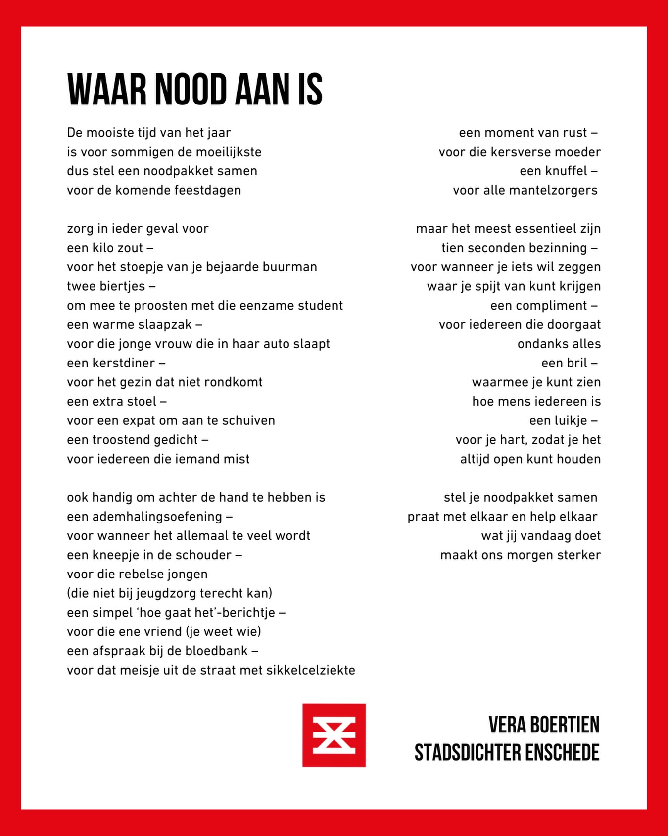 Wees deze feestdagen extra lief voor elkaar. Sommigen hebben daar nood aan. ❤️
🫴🏼🫴🏼🫴🏼
De mooiste tijd van het jaar
is voor sommigen de moeilijkste
dus stel een noodpakket samen
voor de komende feestdagen
zorg in ieder geval voor
Een kilo zout - voor het stoepje van je bejaarde buurman
Twee biertjes - om mee te proosten met die eenzame student
Een warme slaapzak - voor die jonge vrouw die in haar auto slaapt
Een kerstdiner - voor het gezin dat niet rondkomt
Een extra stoel - voor een expat om aan te schuiven
Een troostend gedicht - voor iedereen die iemand mist
ook handig om achter de hand te hebben is
Een ademhalingsoefening - voor wanneer het allemaal te veel wordt
Een kneepje in de schouder - voor die rebelse jongen (die niet bij jeugdzorg terecht kan)
Een simpel ‘hoe gaat het’-berichtje - voor die ene vriend (je weet wie)
Een afspraak bij de bloedbank - voor dat meisje uit de straat met sikkelcelziekte
Een moment van rust - voor die kersverse moeder
Een knuffel - voor alle mantelzorgers
Maar het meest essentieel zijn
tien seconden bezinning - voor wanneer je iets wil zeggen waar je spijt van kunt krijgen
Een compliment - voor iedereen die doorgaat, ondanks alles
Een bril - waarmee je kunt zien hoe mens iedereen is
Een luikje - voor je hart, zodat je het altijd open kunt houden
Stel je noodpakket samen.
Praat met elkaar en help elkaar.
Wat jij vandaag doet, maakt ons morgen sterker.
🫴🏼🫴🏼🫴🏼
#feestdagen #poezie #noodpakket #stadsdichter