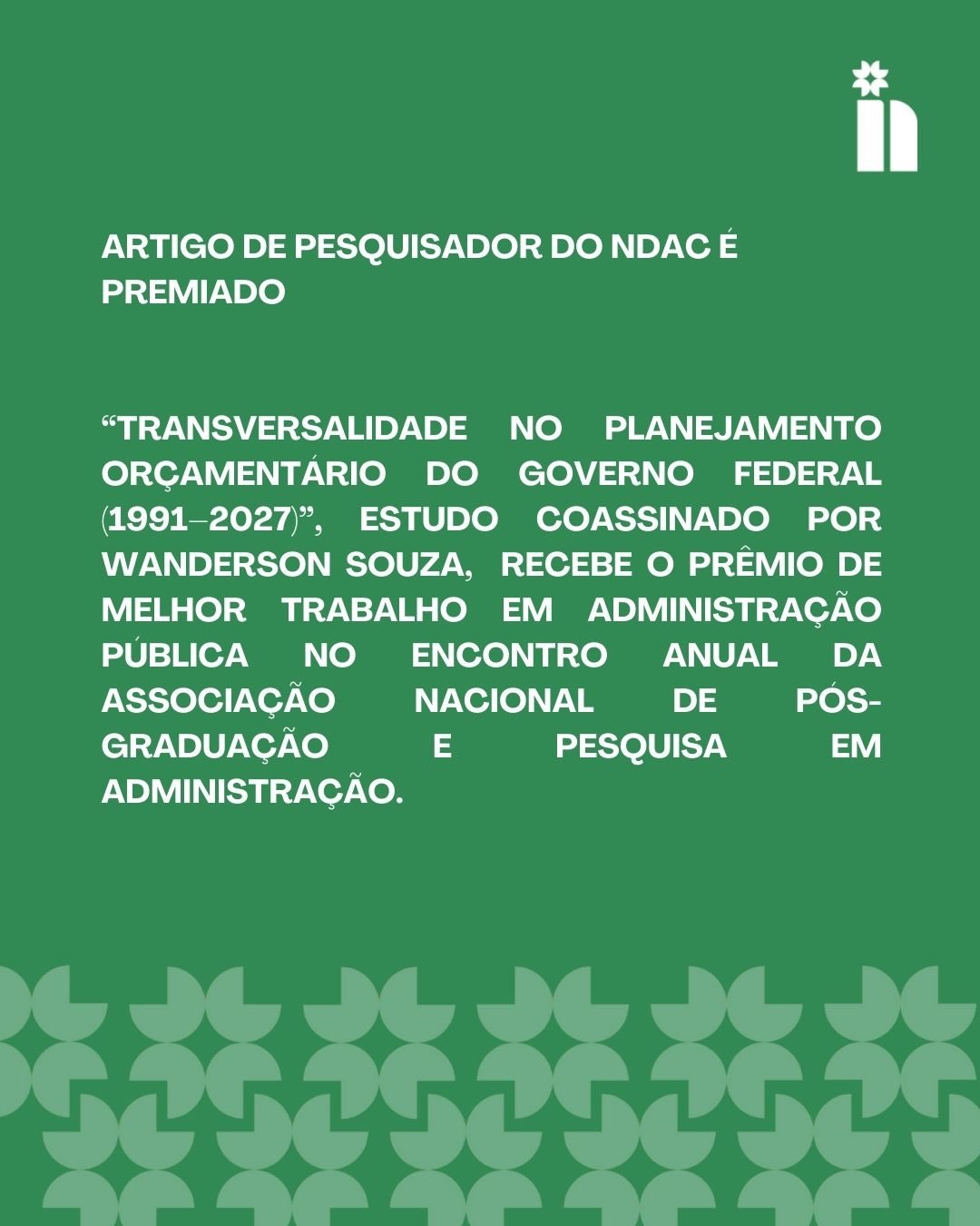 O pesquisador do Núcleo de Democracia e Ação Coletiva e doutorando do DCP/USP, Wanderson Souza, é co-autor do estudo “Transversalidade no planejamento orçamentário do Governo Federal (1991–2027)”, premiado como melhor trabalho da área de Administração Pública no EnANPAD 2025, o encontro anual da ANPAD – Associação Nacional de Pós-Graduação e Pesquisa em Administração.
O artigo é assinado por Mariana Mazzini (UFRJ), Wanderson Souza (USP), Ana Diniz (Insper) e Tatiana Sandim (UnB/ENAP).
Parabéns às autoras e ao autor pelo reconhecimento!