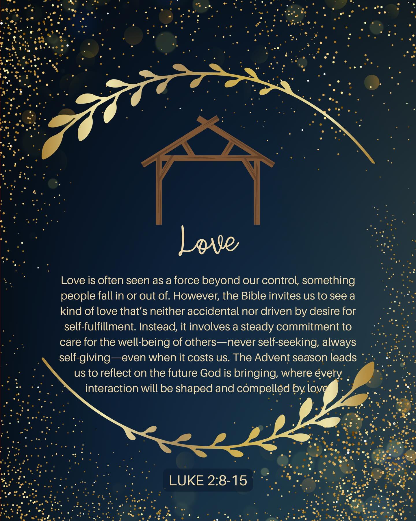 ADVENT WEEK 4: Love is often seen as a force beyond our control, something people fall in or out of. However, the Bible invites us to see a kind of love that’s neither accidental nor driven by desire for self-fulfillment. Instead, it involves a steady commitment to care for the well-being of others-never self-seeking, always self-giving-even when it costs us. The Advent season leads us to reflect on the future God is bringing, where every. interaction will be shaped and compelled by love.
“Beloved, let us love one another, because love is from God; everyone who loves is born of God and knows God. Whoever does not love does not know God, for God is love. God’s love was revealed among us in this way: God sent his only Son into the world so that we might live through him. In this is love, not that we loved® God but that he loved us and sent his Son to be the atoning sacrifice for our sins.”
I John 4:7-10