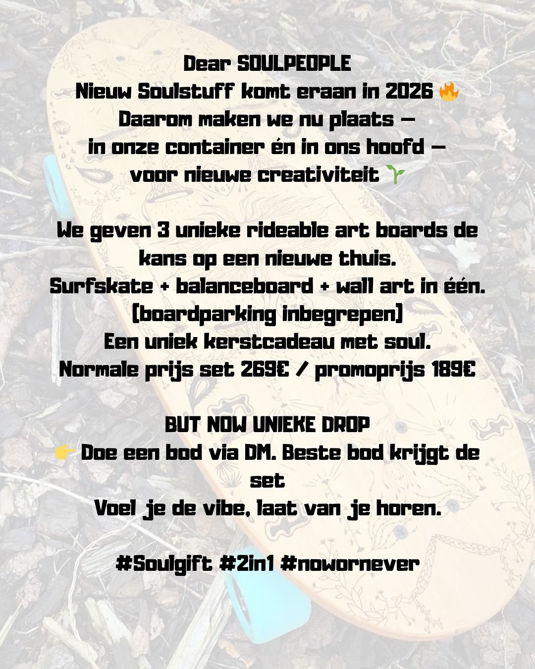 Dear SOULPEOPLE
Nieuw Soulstuff komt eraan in 2026 🔥
Daarom maken we nu plaats —
in onze container én in ons hoofd —
voor nieuwe creativiteit 🌱
We geven 3 unieke rideable art boards de kans op een nieuwe thuis.
Surfskate + balanceboard + wall art in één.(boardparking inbegrepen)
Een uniek kerstcadeau met soul.
Normale prijs set 269€ / promoprijs 189€
BUT NOW UNIEKE DROP
👉 DOE EEN BOD VIA DM!!!!! Beste bod krijgt de set
Voel je de vibe, laat van je horen.
#Soulgift #2in1 #nowornever