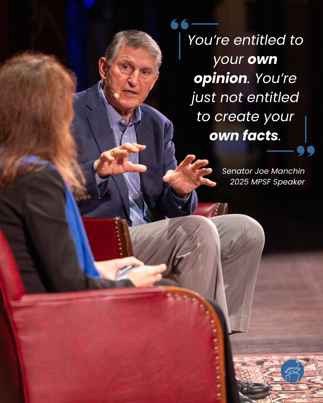 2025 MPSF speaker, Senator Joe Manchin, reminded us that leadership isn't just about votes, headlines, or approval ratings, it's about accountability. About decisions you can stand behind. Choices you’re willing to explain face-to-face.
Learn more about our Speaker Series at speakerseries.net.