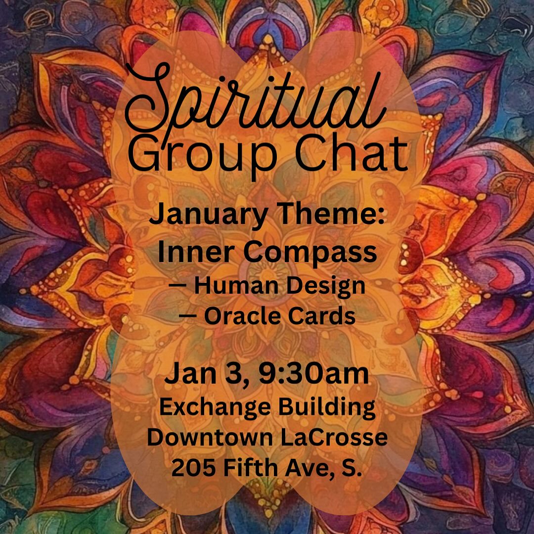 Spiritual Group Chat
~ January Theme: Inner Compass
✨We’ll gently explore Human Design and pull Oracle cards as tools for listening — not fixing — and reconnecting with what’s already guiding you.
Before the year asks anything of you,
we pause — to listen for what’s already guiding you from within.
A space to reconnect to your inner compass,
and feel your way forward — gently, honestly, embodied.
🗓 January • 9:30am
📍 The Exchange Building, downtown La Crosse
No cost. Just come.
(Please be prepared to use your date of birth, time and location.)