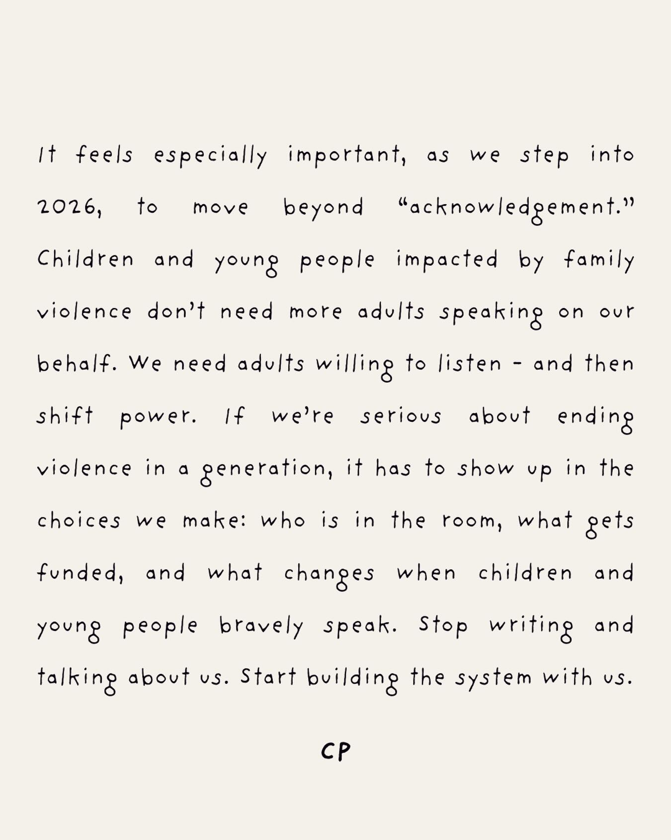 In 2026, let’s move beyond acknowledgement.
Children and young people impacted by family violence don’t need adults speaking on our behalf. We need adults who will listen, and then shift power with us.
If we’re serious about ending violence in a generation, it has to show up in the everyday decisions we make.
Stop writing and talking about us. Start building a system with us that matches our courage with action.
Happy New Year.
