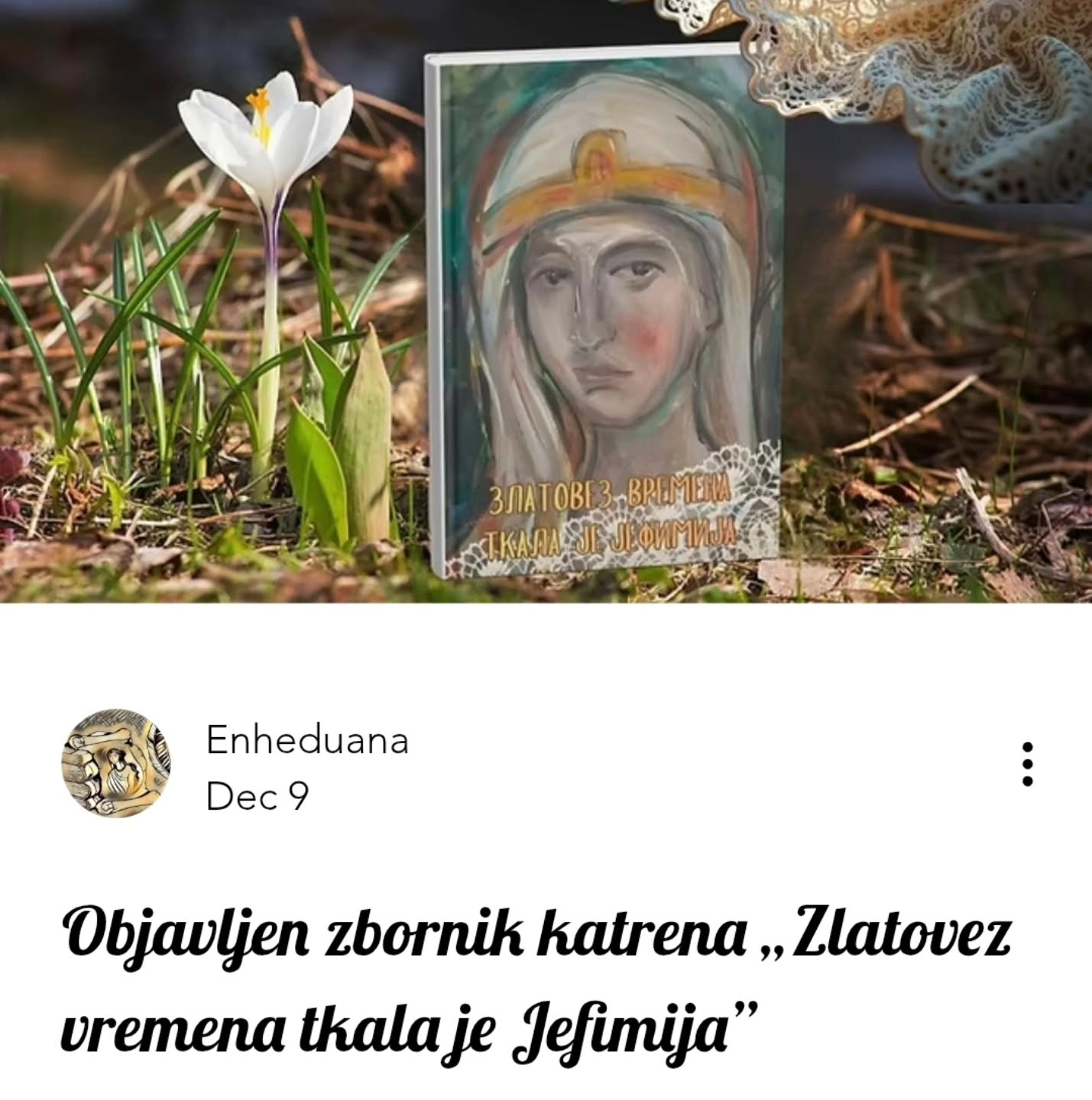 Objavljen zbornik katrena „Zlatovez vremena tkala je Jefimija”
🔗https://www.enheduana.com/post/objavljen-zbornik-katrena-zlatovez-vremena-tkala-je-jefimija
#enheduanaliterarymagazine #časopisenheduana #jefimija #zlatovezvremenatkalajejefimija #zbornik