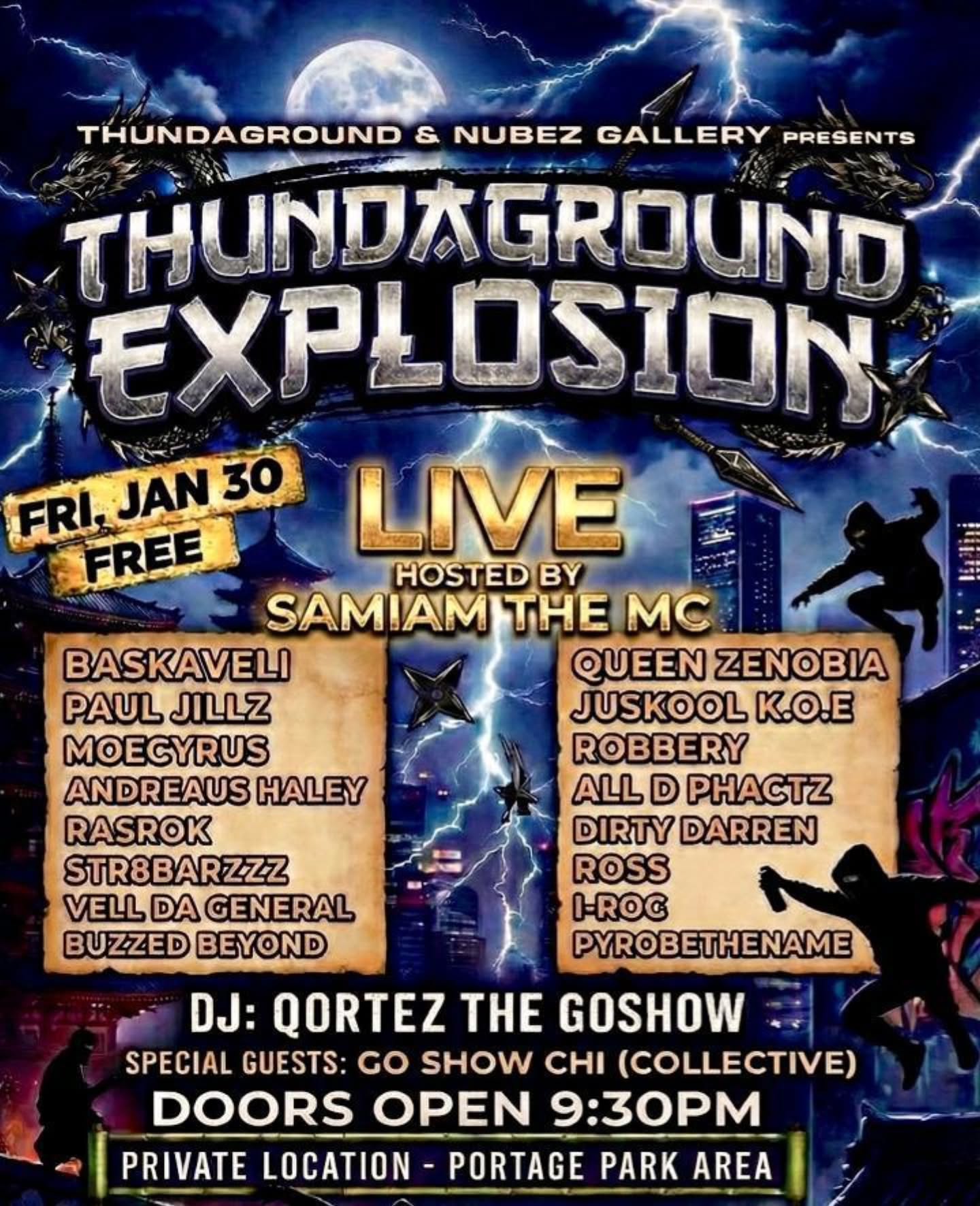 Friday, Jan 30. Thundaground HipHop Explosion. Private location in Portage Park.
Doors open 9:30pm.
Show starts 10pm. Great lineup. Host: SamIam The MC.
DJ: Qortez The Go Show.
Free Event. Cash donations will be accepted. Must show free online ticket for Entry.
Get Free tickets now (under Thundaground Explosion):
www.nubezgallery.com
goshowlive.com #goshowlive put on for my city....