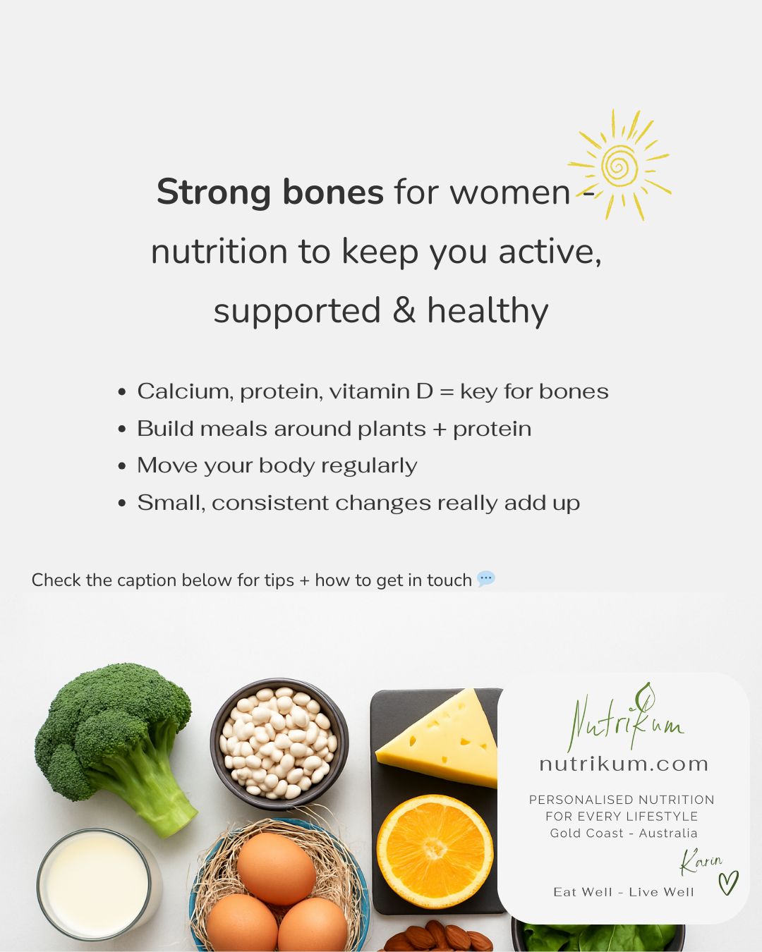 Strong bones start with nutrition 💛
As women move through life - especially during perimenopause, menopause, and beyond - bones can quietly become more fragile.
Nutrition plays an important role in keeping bones and muscles strong at every stage.
Key nutrients like calcium, protein, and vitamin D (plus other supportive players) help maintain bone and muscle strength. Building meals around plants + protein, limiting highly processed foods, and moving your body regularly (including weight-bearing & resistance) can make a real difference.
I speak from experience - both personally and professionally - and I’ve seen firsthand how small, practical nutrition changes can support women’s strength and wellbeing.
Every woman’s body is different - and so is the nutrition that supports it. If you’d like personalised guidance on the nutrients you need, practical ways to fit them into your lifestyle, or advice around supplements, send me a message or give me a call to book a consultation.
I support a wide range of nutrition goals for general health in women and men, with a special focus on women’s health, active lifestyles, digestive health, including the Low FODMAP diet and fructose intolerance.
I provide practical, personalised nutrition guidance to help you feel your best.
Visit my website to learn more or give me a call!
Chat soon, Karin
🌐 www.nutrikum.com
📧 info@nutrikum.com
☎️ 0499023798
🌏 Gold Coast | Australia ☀️ 🇦🇺
�🇩🇪 🇦🇹🇨🇭Deutsch willkommen
#Nutritionist #WomensHealth #DigestiveHealth #LowFODMAP #FructoseIntolerance #HealthyEating #ActiveLifestyle #PersonalisedNutrition #NutritionSupport
#StrongBonesForWomen #MidlifeNutrition #HealthyBonesHealthyLife #NutritionForLife #WomenSupportingWomen