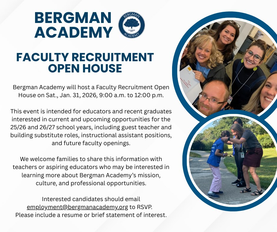 Bergman Academy will host a Faculty Recruitment Open House on Sat., Jan. 31, 2026, 9:00 a.m. to 12:00 p.m.
This event is intended for educators and recent graduates interested in current and upcoming opportunities for the 25/26 and 26/27 school years, including guest teacher and building substitute roles, instructional assistant positions, and future faculty openings.
We welcome families to share this information with teachers or aspiring educators who may be interested in learning more about Bergman Academy’s mission, culture, and professional opportunities.
Interested candidates should email employment@bergmanacademy.org to RSVP. Please include a resume or brief statement of interest.