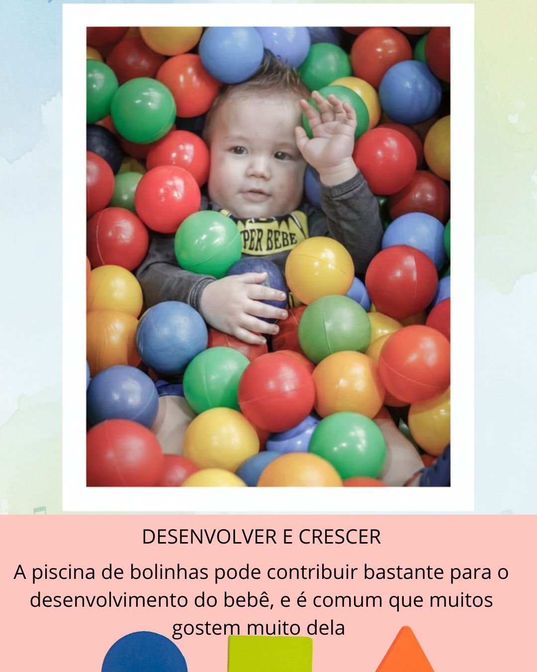 Desenvolvimento sensorial
As bolinhas têm texturas, cores e movimentos diferentes, estimulando os sentidos.
O bebê sente o corpo afundar, rolar e se ajustar, o que ajuda na consciência corporal.
🤸♀️ Desenvolvimento motor
Entrar, sair, engatinhar, rolar e tentar ficar em pé fortalecem a coordenação motora grossa.
Trabalha equilíbrio, força e planejamento dos movimentos.
💬 Comunicação e interação
A brincadeira costuma gerar sorrisos, vocalizações e troca de olhares.
É um ótimo momento para o adulto nomear ações e cores, estimulando a linguagem.
❤️ Emoção e vínculo
A piscina de bolinhas costuma ser divertida e prazerosa, favorecendo segurança emocional.
Quando o adulto participa, fortalece o vínculo afetivo.
⚠️ Atenção
Sempre usar com supervisão.
Respeitar o tempo do bebê: se não quiser entrar, tudo bem.
Cada criança reage de um jeito — gostar ou não gostar também faz parte do desenvolvimento.