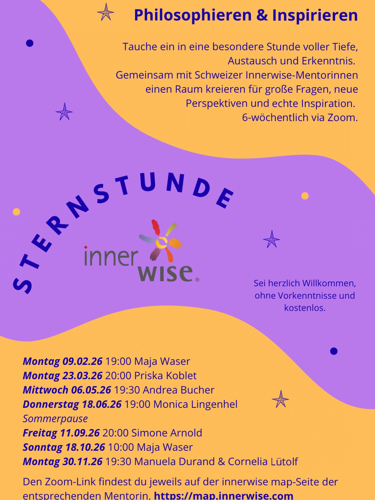Innerwise Sternstunde - Online
Tauche ein in eine besondere Stunde voller Tiefe, Austausch und Erkenntnis.
Gemeinsam mit schweizer Innerwise-Mentorinnen einen Raum kreieren für grosse Fragen, neue Perspektiven und echte Inspiration. (6-wöchentlich via Zoom)
Sei herzlich Willkommen!
Montag 09.02.2026, 19:00 mit Maja Waser
Montag 23.03.2026, 20:00 mit Priska Koblet
Mittwoch 06.05.2026, 19:30 mit Andrea Bucher
Donnerstag 18.06.26, 19:00 mit Monica Lingenhel
Freitag 11.09.2026, 20:00 mit Simone Arnold
Sonntag 18.10.2026, 10:00 mit Maja Waser
Montag 30.11.2026, 19:30 mit Manuela Durand & Cornelia Lütolf
Den Zoomlink findest du jeweils auf der Map-Seite der entsprechenden Mentorin.
Ohne Vorkenntnisse und kostenlos.
Mit oder ohne Anmeldung möglich; wenn du dich hier anmeldest, sende ich dir den Link direkt per Mail.
Worum geht es in der Innerwise Sternstunde?
Die Innerwise Sternstunde bietet Raum für Fragen und Antworten.
Wir begegnen uns im Austausch, lernen voneinander und lassen Inspiration entstehen.
Die Sternstunde ist kein Workshop - es werden keine Grafiken bearbeitet.
Sie ist ein Ort zum Philosophieren, Wahrnehmen und gemeinsamen Erforschen.