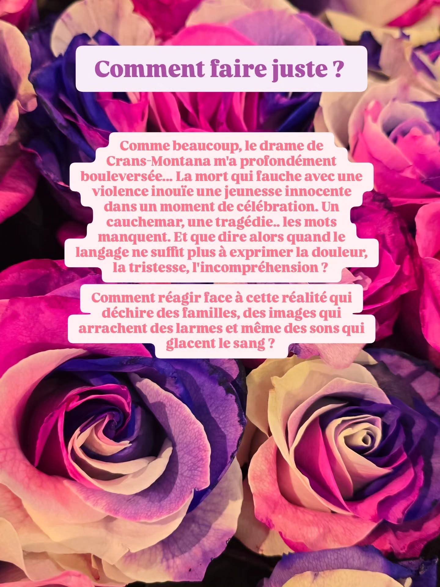Comment faire juste ? 🕊✨️🤍
Comme beaucoup, le drame de Crans-Montana m'a profondément bouleversée... La mort qui fauche avec une violence inouïe une jeunesse innocente
dans un moment de célébration. Un
cauchemar, une tragédie.. les mots
manquent. Et que dire alors quand le
langage ne suffit plus à exprimer la douleur,
la tristesse, l'incompréhension ?
Comment réagir face à cette réalité qui
déchire des familles, des images qui
arrachent des larmes et même des sons qui
glacent le sang ?
Certaines personnes ont besoin de
comprendre, de s'informer, de suivre
l'actualité.. en tant que journaliste, je
suis de cette catégorie au risque de me
noyer dans un flux d'informations parfois
malsaines. J'avoue dormir mal et ne
pas pouvoir penser à autre chose
depuis ce premier jour de l'an maudit.
D'autres ressentent la nécessité de
prendre du recul, de se mettre dans
leur bulle de protection pour digérer,
de se couper parfois du monde réel,
trop pesant en l'instant.
Un troisième profil choisira, au
contraire, de retourner rapidement à
la vie quotidienne, non pas pour
oublier, mais pour avancer. Pour vivre
simplement mais intensément en
hommage à ceux qui se sont vus ôter
injustement ce privilège.
Ces derniers jours, j'ai pu échanger avec
des proches, en réel, mais aussi ici, en virtuel.
Analyser les comportements et les
réponses. J'ai remarqué déià que l'on ne
devait pas appartenir exclusivement à
une des catégories citées. On peut être
un peu des trois. Avoir besoin de recul
un jour. L'envie ardante de faire une
activité le lendemain et la nécessité de
s'informer le surlendemain.
Je constate qu'on ne répond pas tous de
la même manière à un tel drame. Et
encore heureux, puisque c'est cette
même différence qui fait notre richesse
humaine.
Je pense que tant que la bienveillance
domine, l'important c'est de s'écouter et
de respecter les besoins de chacun.
Laissons ceux qui ont besoin de recul,
laissons ceux qui ont besoin d'un
rythme cadencé, laissons ceux qui ont
besoin de réponses.
Laissons chacun choisir le chemin qu'est le sien.
Mais surtout soyons tous cet
épaule qui accueillera les
larmes de ces destins à jamais
changés.
Ensemble 🤍✨️🕊 Crans-Montana
