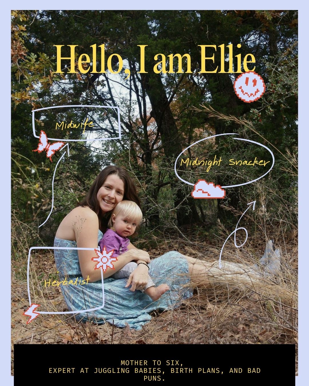 Im Ellie Tisdale. Midwife. Mama to six babies, one held forever in heaven.
I’ve been caring for children and families for as long as I can remember, literally. I ran the daycare at my church before I could properly walk, which might explain why birth work feels less like a career and more like muscle memory. Midwifery has been my life’s calling long before I knew I would end up here.
I lived in the woods, raised my family, and supported us on my own by serving people from the floor as a doula, pouring my heart into birth work. Over the years, I’ve had the honor of supporting hundreds of families through pregnancy, birth, and postpartum, each one shaping me just as much as I supported them. Birth taught me humility, sacrifice, and the power of slowness.
My midwife journey unfolded slowly over years while I had my own babies, though the calling came long before that. I was always working toward it through my work as a doula. I opened a birthing center on my own, built from grit, vision, and a deep belief that families deserve care that is both skilled and soulful. I’m certified in just about everything holistic, and I hold a degree specifically in that field, because if there was a way to support the body gently, wisely, and intuitively, I wanted to learn it.
A little more about me is that today is my birthday. I am 38.
I’ve traveled for years living out of my car, love to fire dance, lived off grid in multiple states before coming back to Texas to do it with my babies, and balanced newborns on my hip while running a business. I believe birth is sacred and deeply individual to each person’s heart, and I also believe laughter belongs in the room. I’ve witnessed the most powerful moments of human life, and I still don’t take any of it for granted.
When it comes to my work
I am passionate about requiring space for physiologic birth, informed consent, deep listening, and steady presence. I love walking with families through the unknown and helping them trust their bodies, their babies, and themselves. I don’t do this to “catch babies.” This work is heart work. I am here for the mothers, to hold them while they find their own power.