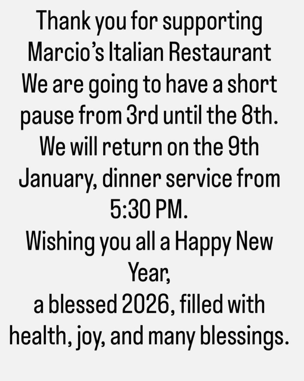Thank you for supporting Marcio’s Italian Restaurant
We are going to have a short pause from 3rd until the 8th.
We will return on the 9th January, dinner service from 5:30 PM.
Wishing you all a Happy New
Year,
a blessed 2026, filled with health, joy, and many blessings.