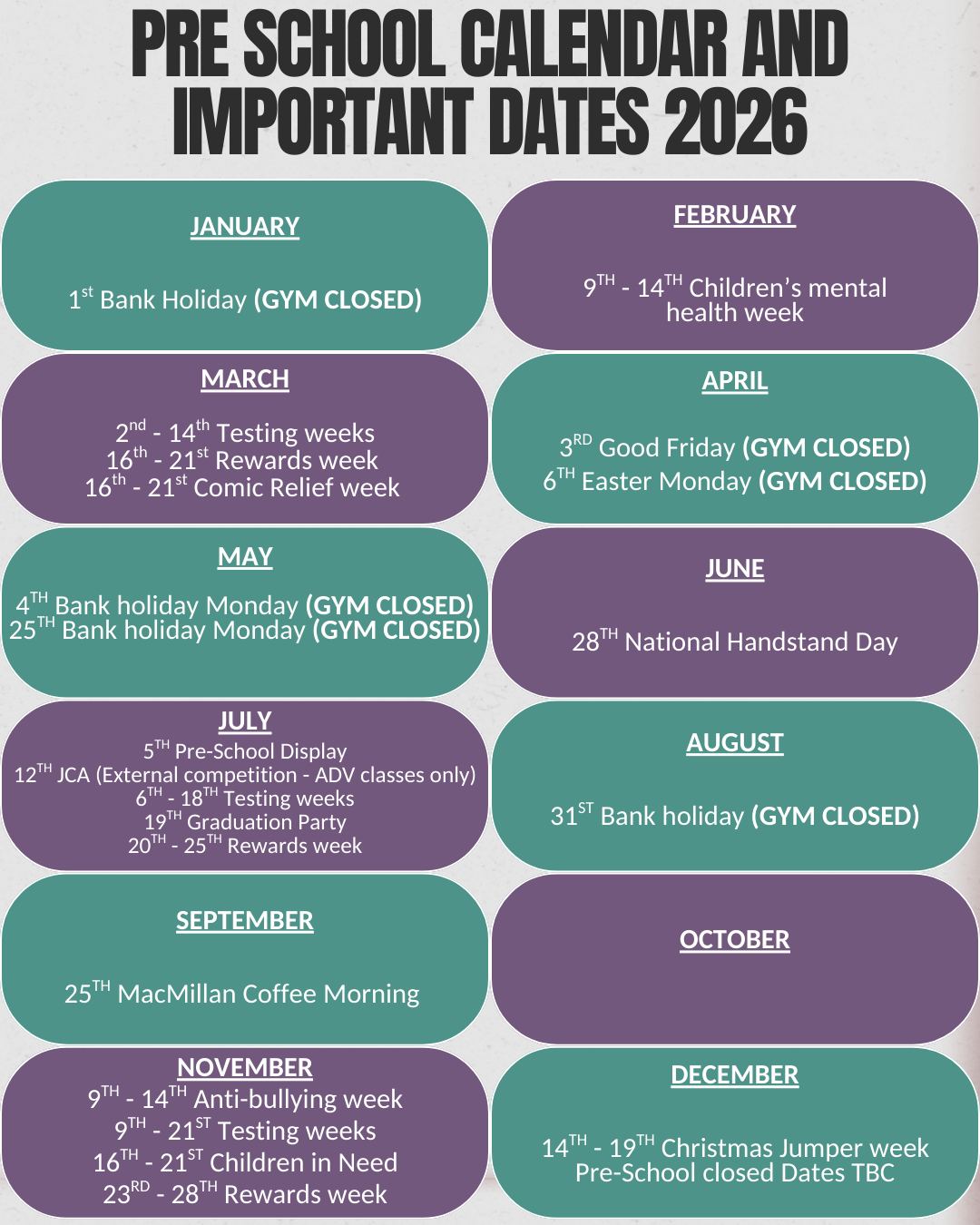 ⚠️**PLEASE NOTE THAT ALL DATES ARE SUBJECT TO CHANGE**⚠️
Pre school calendar and important dates 2026👇
JANUARY- 1st Bank Holiday (GYM CLOSED)
FEBRUARY- 9TH - 14TH Children’s mental health week
MARCH- 2nd - 14th Testing weeks | 16th - 21st Rewards week | 16th - 21st Comic Relief week
APRIL- 3rd Good Friday (GYM CLOSED) 6TH Easter Monday (GYM CLOSED)
MAY- 4th Bank holiday Monday (GYM CLOSED) 25th Bank holiday Monday (GYM CLOSED)
JUNE- 28th National Handstand Day
JULY- 5Tth Pre-School Display | 12th JCA (External competition - ADV classes only) | 6th - 18th Testing weeks | 19th Graduation Party | 20th - 25th Rewards week
AUGUST- 31st Bank holiday (GYM CLOSED)
SEPTEMBER - 25th MacMillan Coffee Morning
OCTOBER
NOVEMBER- 9Tth - 14th Anti-bullying week | 9th - 21st Testing weeks | 16th - 21st Children in Need | 23rd - 28th Rewards week
DECEMBER- 14th - 19th Christmas Jumper week | Pre-School closed Dates TBC
GYM school calendar and important dates 2026👇
JANUARY- 1st Bank Holiday (GYM CLOSED)
FEBRUARY- 9th - 14th Children’s mental health week | 16th - 21st Fun sessions | 23Rrd - 28th Testing
MARCH- 2nd - 7th Testing weeks | 9th - 14th Rewards week | 16th - 21st Comic Relief week | 28th Easter Party | 30th Fun sessions
APRIL- 3Rrd Good Friday (GYM CLOSED) 6TH Easter Monday (GYM CLOSED) 1st - 10th Fun sessions | 19th Colour crazy (External Competition ADV classes only) 25th 26th In-House Competition
MAY- 4th Bank holiday Monday (GYM CLOSED) 25th Bank holiday Monday (GYM CLOSED) 27th - 29th Fun sessions
JUNE- 1st - 13th Testing week | 15th - 20th Reward week | 28th National Handstand Day
JULY- 12th JCA (External competition - ADV classes only) 21st - 31st Fun sessions
AUGUST- 3rd - 28th Fun sessions | 31st Bank holiday (GYM CLOSED)
SEPTEMBER- 25th MacMillan Coffee Morning
OCTOBER- 4th High10 (External Competition) 24th Halloween party | 26th - 30th Fun sessions
NOVEMBER- 9th - 14th Anti-bullying week | 16th - 21st Children in Need | 21st 22nd In-House Competition
DECEMBER- 30th November - 12th December Testing | 14th - 19th Christmas Jumper week/Rewards week | 19th Christmas Party | Gym-School closed dates TBC