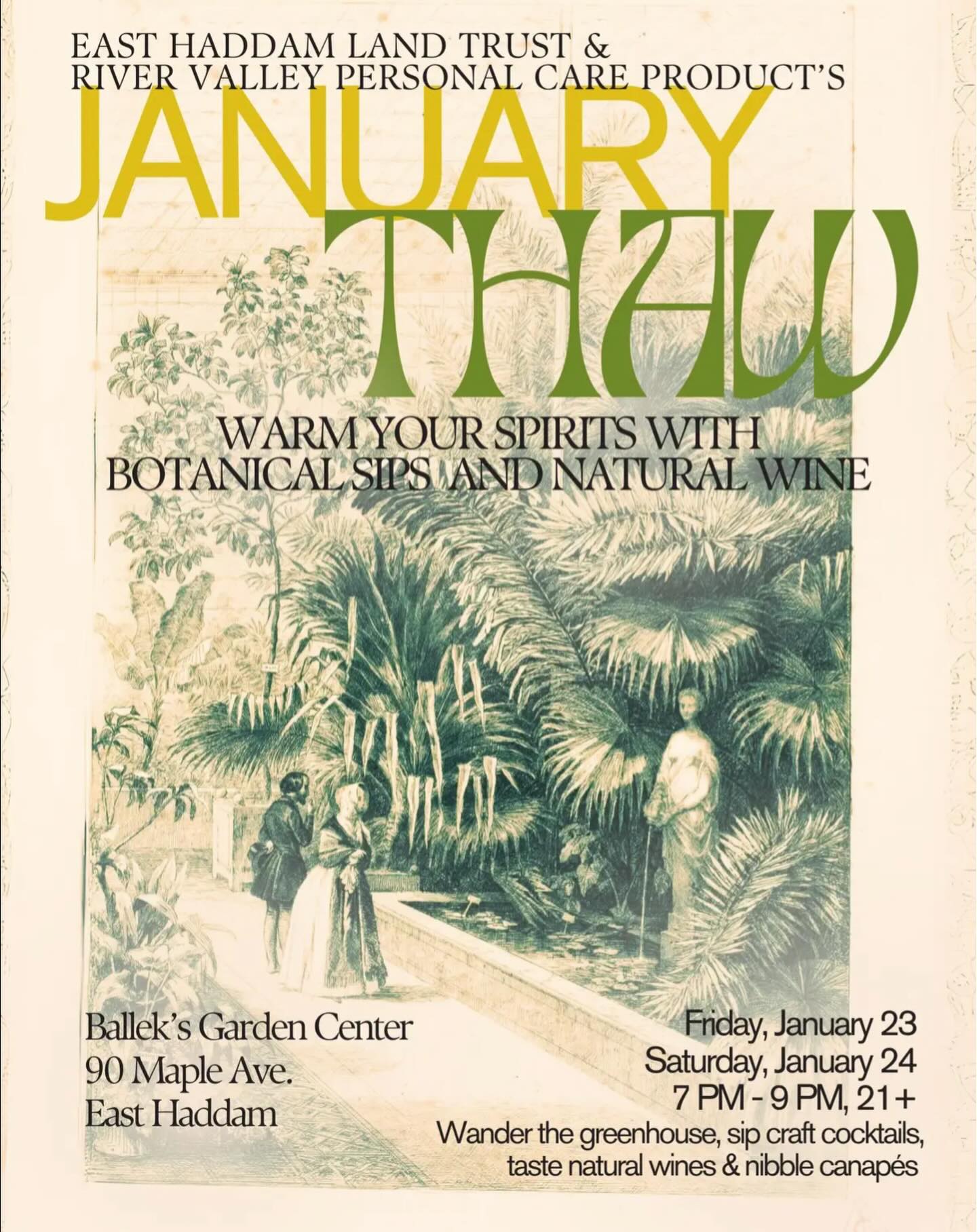 Just when winter feels its darkest and coldest, join us for a warm, humid escape Friday, January 23, and Saturday, January 24, from 7-9 pm, inside the lush, glowing greenhouse at Ballek’s Garden Center.
Our Second Annual January Thaw, featuring a variety of handcrafted cocktails (or mocktails) made with fresh botanical ingredients, craft beers, natural wines, savory canapés and desserts, is designed to lift your spirits and transport you, if only for an evening.
This special event is a fundraiser benefiting East Haddam Land Trust and River Valley Personal Care Products, a nonprofit providing essential hygiene items to individuals and families in need throughout the CT Lower River Valley. Proceeds from the evening will be shared equally between both organizations.
Tickets are $75 and may be purchased on Facebook, at EHLT.org or by Venmoing @theresagovert (please include the date you wish to attend) or by writing a check out to River Valley PCP and mailing it to 22 Knoll Road, Moodus CT 06469. This event is strictlv 21+. We hope you’ll join us for a beautiful night of warmth, community and giving back.