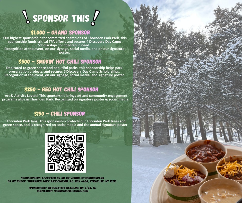 WE WANT YOU...to join Thornden Park Association as a Sponsor!
The Chili Bowl Fest is the major fundraiser for the Thornden Park Association, which uses its resources and volunteers to keep Thornden Park a vibrant part of Syracuse.
All proceeds support the work of restoration and revitalization. Our plans include restoration of the Carriage House pathway, developing a walking trail through the park, maintaining the Field House, and supporting the growing interest in Public Art in the park.
TPA directly supports playground improvements and youth sports such as the Bulldogs Cheerleading & Pop Warner Football, the Aquathon, and Discovery Day Camp- ensuring Syracuse’s beautiful 76-acre historic park is a welcoming and active space for all children.
On behalf of our beautiful and diverse park community,
Kate Auwaerter & Sondra Roth
TPA President Chair, Chili Bowl Fest
Thornden Park Association is a nonprofit 501c(3) organization.