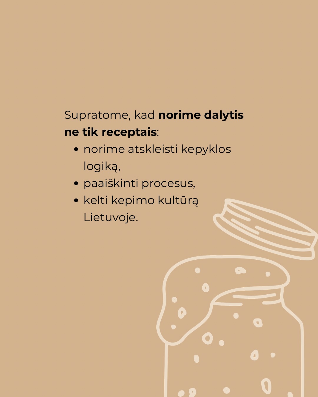 Kepėjų klubas negimė iš noro „padaryti dar vieną projektą“.
Jis gimė iš klausimų malūne, Bundu, duonos mokymų metu.
Iš žinučių, laiškų, pokalbių po mokymų.
Iš tų momentų, kai supranti: tai, kas tau atrodo savaime suprantama, kitam yra didelis žingsnis į priekį.
Internete receptų – per akis.
Bet kaip žinoti, kuris tikrai veiks?
Kaip suprasti, kodėl vieną kartą pavyko, o kitą – ne?
Norėjome ne tik dalintis receptais, bet ir atverti galimybę kepyklos lygio kepinius kepti namuose.
Daryti tai kartu – daug smagiau.
Kepėjų klubas – tai vieta, kur mokomės, klausiame, bandome ir augame kartu.
Kur žinai, kad kepi ne vienas ir turi tarsi savo asmeninį kepimo mentorių prieinamą nuolat.
Kepėjų klubas jau šį mėnesį atvers duris!
Registracijos nuorodą į laukiančiųjų sąrašą rasite mūsų profilio aprašyme arba komentuokite “klubas” ir nuorodą gausite žinute.