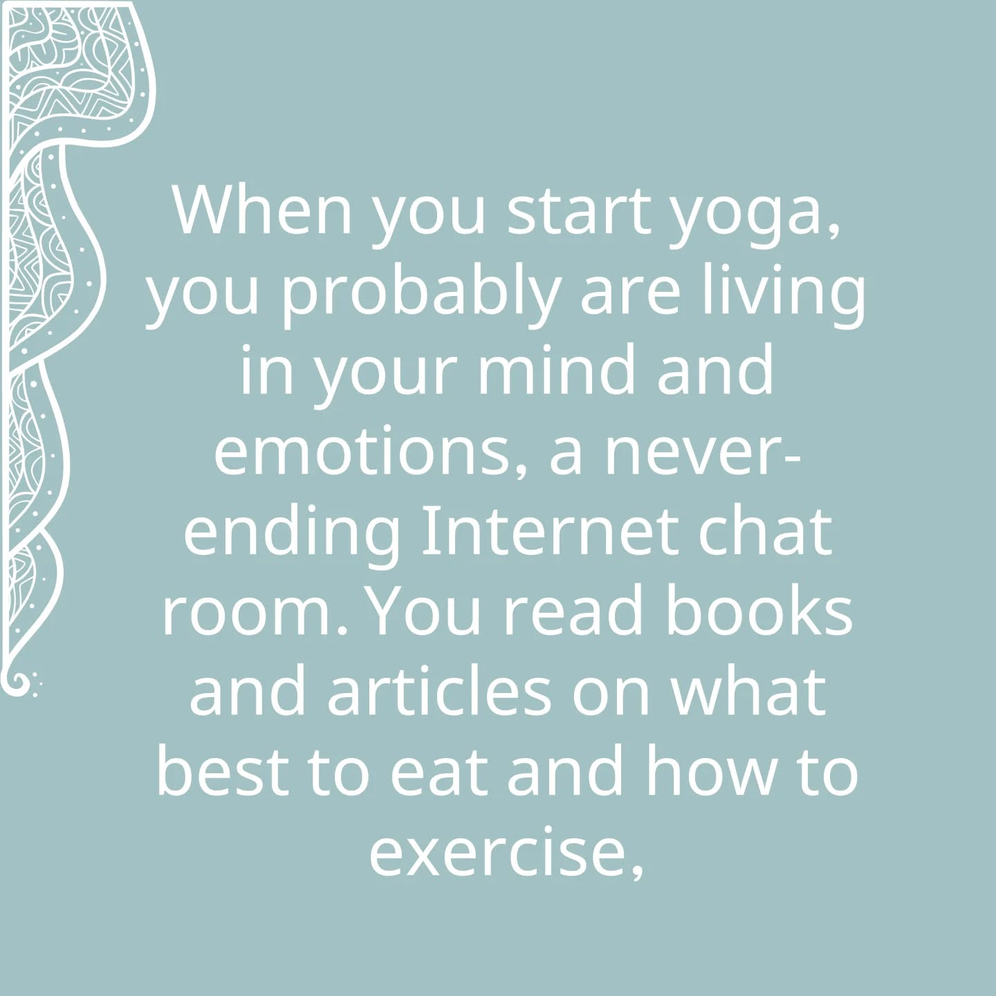 When you start yoga, you probably are living in your mind and emotions, a never-ending Internet chat room. You read books and articles on what best to eat and how to exercise, reading material that any wild animal would scorn. But you do not know how to live, only what you desire. Instinct is dulled. With asana and pranayama practice, first we move outward from mind and cleanse the body, senses, and organs. Instinct is revitalized. The newly awoken intelligence of the body moves in and tells you automatically what food is good for you, when and how much to eat, when and how to exercise, and when to rest or sleep. People forget that in our quest for the soul, we first reclaim the pristine joys of the animal kingdom, health and instinct, vibrant and alive. At the same time, we are transforming instinct into intuition. Intelligence cuts its teeth on analysis and synthesis, reason and deduction. It becomes muscular. And gradually the higher intelligence of intuition begins to dawn, like light in the sky before sunrise. Instinct is the unconscious intelligence of the cells surfacing. Intuition is supra-conscious
knowing in which you know before you know how you know.
你開始練習瑜伽的時候,你很可能是生活在你的「心」與情感之中,一個永無休止的網上聊天室。你會讀書,讀文章,講求如何吃好,如何鍛鍊;你會閱讀那些任何野生動物都會嗤之以鼻的資訊。但你並不知道如何生活,你只知道自己的慾望。本能變得遲鈍。隨著體位法與呼吸法的修習,我們從「心」向外擴展,清理自己的身體、感官與器官,於是本能重獲新生。醒覺的身體之智會自動告訴我們何種食物適合吃,何時吃,吃多少;告訴我們何時鍛煉,如何鍛煉:告訴我們何時休息或睡眠。人往往會忘記:在我們追求靈性的過程中,我們首先獲得的是動物世界之淳樸原初的快樂,健康而本能,充滿生氣與活力。同時,我們要將本能轉為直覺。智性受益於分析與綜合、理性與演繹,而變得強健。漸漸地,更高的直覺之智開始發端,如同日出前的天光。本能是無意識的細胞智性之顯露。直覺力是超意識認知,在知如何得知之前倏然已知。
Extracted from “Light on Life”
by B.K.S. Iyengar
#LightOnLife
#IyengarYoga #Yoga #QuarryBayYoga #NorthPointYoga YogaForKnees YogaForHips Backcare ImproveCirculation PostureCorrection YogaPractice HealthyBack HealthyNeck
MindBodySoul
艾揚格瑜伽 足健 膝痛 健脊瑜伽 瑜伽式子 矯正不良姿勢 改善血液循環 身心靈 艾揚格瑜伽聖經
