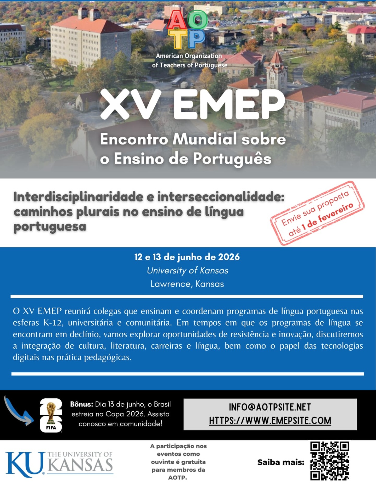 Atenção para a nova data de submissão de propostas – XV EMEP
Prazo: 1º de fevereiro
A Universidade do Kansas, nos Estados Unidos, sediará o XV EMEP – Encontro Mundial sobre o Ensino de Português, um evento internacional que reúne professores, formadores e pesquisadores de diferentes países dedicados ao ensino, à aprendizagem e à pesquisa da língua portuguesa.
O XV EMEP constitui um espaço privilegiado para:
• a divulgação de pesquisas e práticas pedagógicas inovadoras;
• o fortalecimento do diálogo intercultural;
• a ampliação de redes internacionais de colaboração acadêmica;
• a reflexão crítica sobre os desafios e as perspectivas do ensino de português no contexto global contemporâneo.
Convidamos professores de português, pesquisadores e estudantes de pós-graduação a submeterem propostas e a participarem deste importante fórum de intercâmbio acadêmico, que se caracteriza por sua diversidade, pluralidade e alcance internacional.
Participe do XV EMEP e integre este encontro que celebra a língua portuguesa em sua dimensão global.
Mais informações sobre submissão e inscrições estão disponíveis em: www.emepsite.com