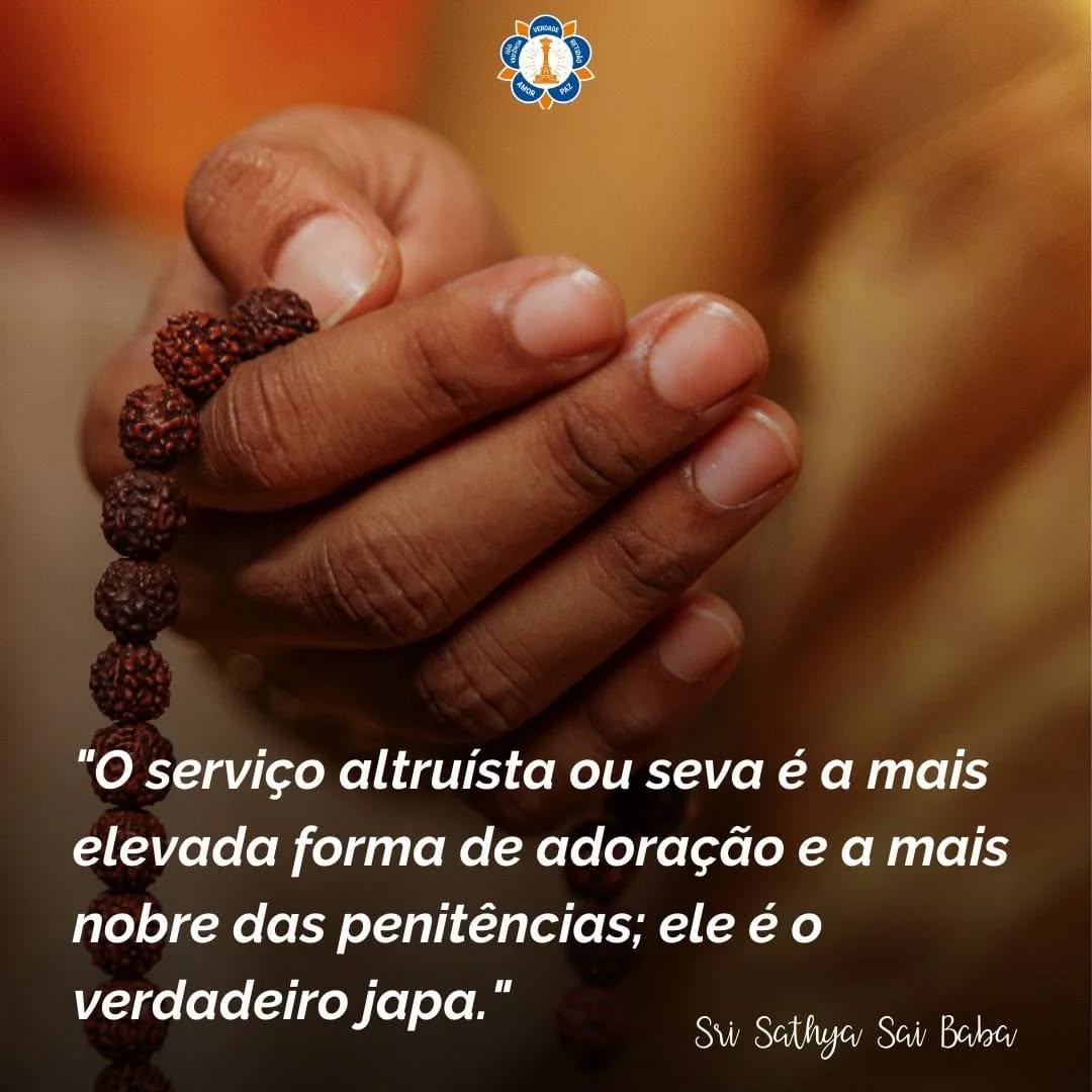 "O ser humano adota diversos meios para alcançar a liberação da servidão da existência mundana. Para quem, afinal, se realiza a penitência? É para o próprio benefício do indivíduo, não para o bem dos outros, nem mesmo para o Ser Supremo. É importante compreender que a prática da recitação do Nome do Senhor ou japa tem como objetivo a própria satisfação e não o bem-estar alheio. Mas o que se deve fazer para assegurar a redenção do ciclo da existência mundana? Cantar o nome do Senhor, realizar sacrifícios ou fazer outros rituais – isso, por si só, de nada adiantará. É indispensável prestar serviço ao próximo. O serviço altruísta ou seva é a mais elevada forma de adoração e a mais nobre das penitências; ele é o verdadeiro japa. O dinheiro perdido pode ser recuperado; um amigo afastado pode ser reconquistado. É possível compensar até mesmo a perda de uma esposa por meio de um novo casamento. No entanto, se o corpo atual for perdido, jamais poderá ser recuperado; ele é, portanto, altamente sagrado. E qual é o propósito de se proteger esse corpo tão sagrado? Deve-se protegê-lo porque, na verdade, ele constitui o principal veículo para a realização do dharma, ou seja, da ação correta."
(Discurso Divino, 9 de julho de 1998)
Sri Sathya Sai Baba