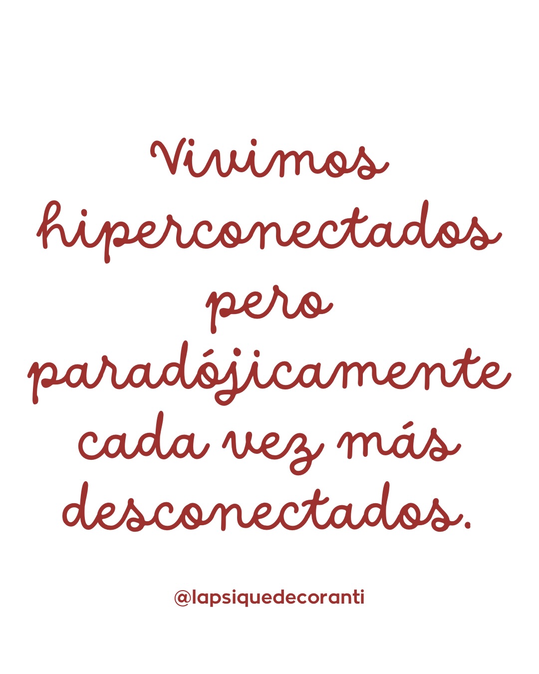 Cada vez es más frecuente sentir que los vínculos se sostienen en lo funcional y no en lo profundo.
Quedamos para actualizar versiones de nuestra vida, intercambiamos titulares, pero rara vez entramos en el territorio de la intimidad real: cómo estamos, qué nos atraviesa, qué nos cuesta sostener.
Vivimos saturadas de estímulos, mensajes y conversaciones abiertas que no siempre se cierran. No necesariamente por desinterés, sino por cansancio, por falta de espacio interno, por una forma de supervivencia emocional que nos lleva a postergar, a responder a medias, a dejar afectos en pausa.
Esta hiperconexión no siempre genera más vínculo; a menudo produce lo contrario: relaciones que quedan suspendidas en un ruido constante donde nada termina de asentarse. No hay conflicto, pero tampoco profundidad. No hay ruptura, pero sí un desgaste silencioso.
La intimidad requiere algo que hoy escasea: presencia, disponibilidad emocional y tiempo físico y psíquico. No basta con estar en contacto; es necesario poder estar con el otro, sostener su experiencia sin prisa ni automatismo.
Quizás no se trata de que no queramos relaciones profundas, sino de que estamos agotadas, llenas, y no siempre sabemos cómo cuidar un vínculo sin desaparecer nosotros en el intento. Y ahí aparece una pregunta incómoda pero esencial: no qué tipo de relaciones tenemos, sino desde qué lugar emocional las estamos habitando.